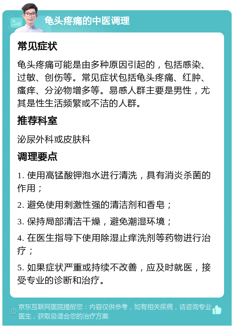 龟头疼痛的中医调理 常见症状 龟头疼痛可能是由多种原因引起的，包括感染、过敏、创伤等。常见症状包括龟头疼痛、红肿、瘙痒、分泌物增多等。易感人群主要是男性，尤其是性生活频繁或不洁的人群。 推荐科室 泌尿外科或皮肤科 调理要点 1. 使用高锰酸钾泡水进行清洗，具有消炎杀菌的作用； 2. 避免使用刺激性强的清洁剂和香皂； 3. 保持局部清洁干燥，避免潮湿环境； 4. 在医生指导下使用除湿止痒洗剂等药物进行治疗； 5. 如果症状严重或持续不改善，应及时就医，接受专业的诊断和治疗。