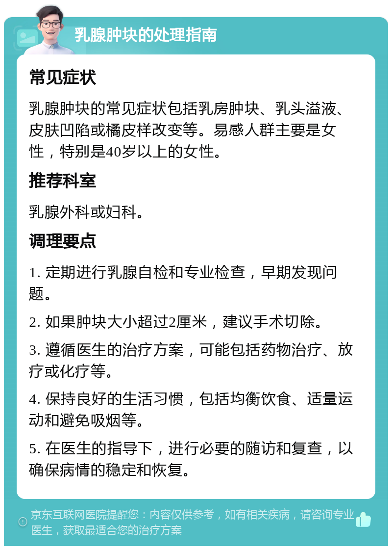 乳腺肿块的处理指南 常见症状 乳腺肿块的常见症状包括乳房肿块、乳头溢液、皮肤凹陷或橘皮样改变等。易感人群主要是女性，特别是40岁以上的女性。 推荐科室 乳腺外科或妇科。 调理要点 1. 定期进行乳腺自检和专业检查，早期发现问题。 2. 如果肿块大小超过2厘米，建议手术切除。 3. 遵循医生的治疗方案，可能包括药物治疗、放疗或化疗等。 4. 保持良好的生活习惯，包括均衡饮食、适量运动和避免吸烟等。 5. 在医生的指导下，进行必要的随访和复查，以确保病情的稳定和恢复。