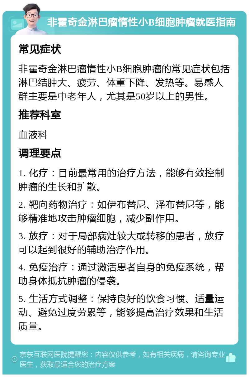 非霍奇金淋巴瘤惰性小B细胞肿瘤就医指南 常见症状 非霍奇金淋巴瘤惰性小B细胞肿瘤的常见症状包括淋巴结肿大、疲劳、体重下降、发热等。易感人群主要是中老年人，尤其是50岁以上的男性。 推荐科室 血液科 调理要点 1. 化疗：目前最常用的治疗方法，能够有效控制肿瘤的生长和扩散。 2. 靶向药物治疗：如伊布替尼、泽布替尼等，能够精准地攻击肿瘤细胞，减少副作用。 3. 放疗：对于局部病灶较大或转移的患者，放疗可以起到很好的辅助治疗作用。 4. 免疫治疗：通过激活患者自身的免疫系统，帮助身体抵抗肿瘤的侵袭。 5. 生活方式调整：保持良好的饮食习惯、适量运动、避免过度劳累等，能够提高治疗效果和生活质量。