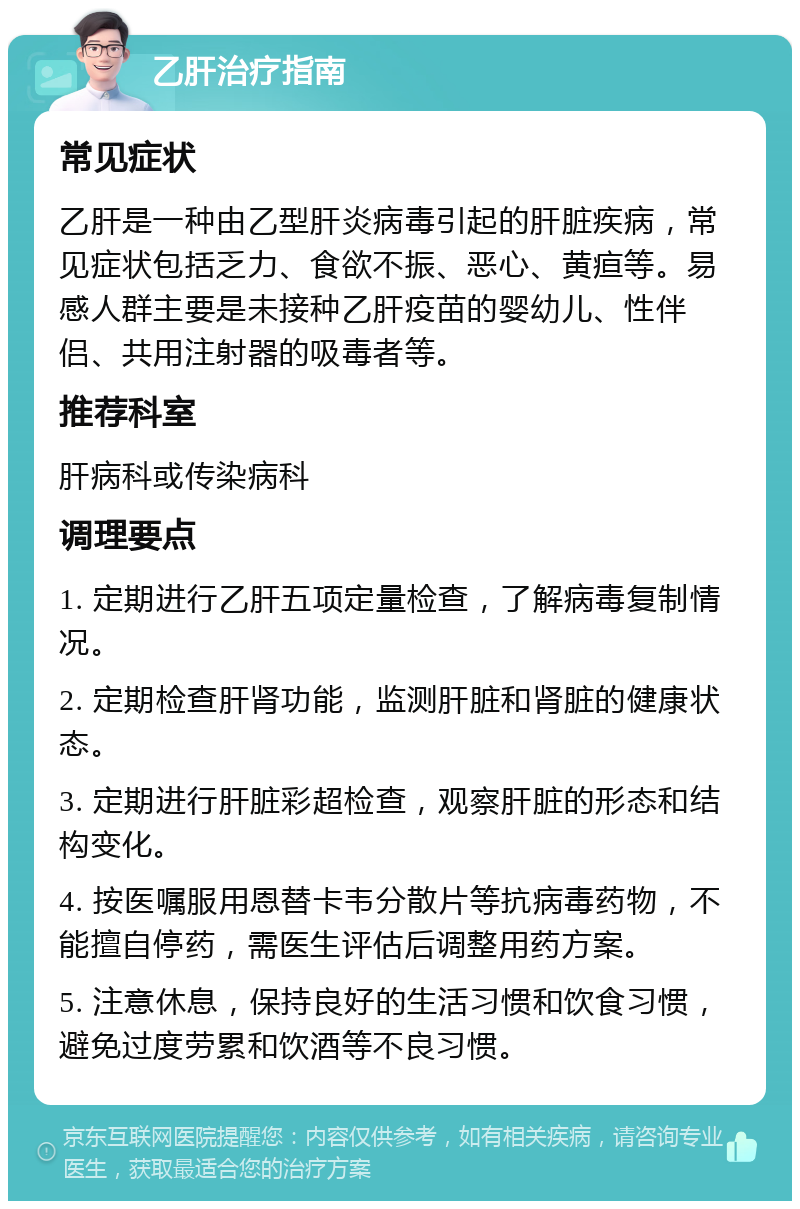 乙肝治疗指南 常见症状 乙肝是一种由乙型肝炎病毒引起的肝脏疾病，常见症状包括乏力、食欲不振、恶心、黄疸等。易感人群主要是未接种乙肝疫苗的婴幼儿、性伴侣、共用注射器的吸毒者等。 推荐科室 肝病科或传染病科 调理要点 1. 定期进行乙肝五项定量检查，了解病毒复制情况。 2. 定期检查肝肾功能，监测肝脏和肾脏的健康状态。 3. 定期进行肝脏彩超检查，观察肝脏的形态和结构变化。 4. 按医嘱服用恩替卡韦分散片等抗病毒药物，不能擅自停药，需医生评估后调整用药方案。 5. 注意休息，保持良好的生活习惯和饮食习惯，避免过度劳累和饮酒等不良习惯。