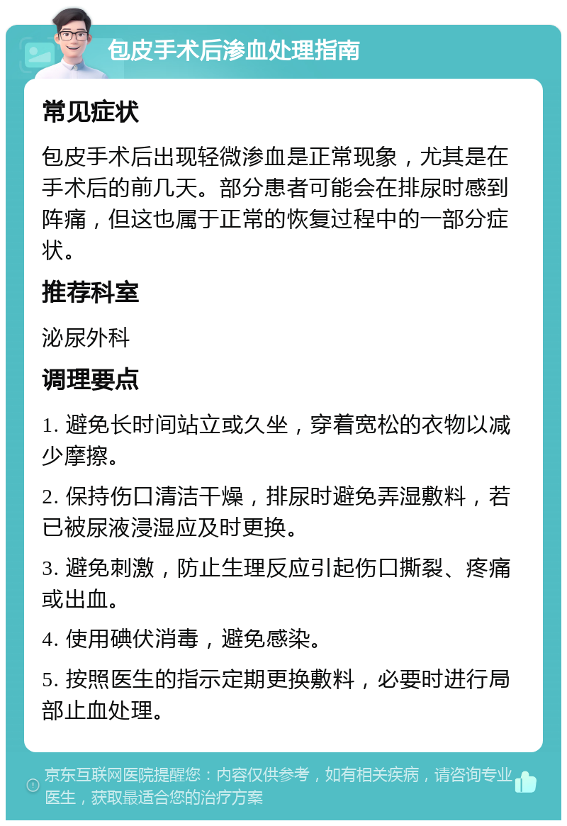 包皮手术后渗血处理指南 常见症状 包皮手术后出现轻微渗血是正常现象，尤其是在手术后的前几天。部分患者可能会在排尿时感到阵痛，但这也属于正常的恢复过程中的一部分症状。 推荐科室 泌尿外科 调理要点 1. 避免长时间站立或久坐，穿着宽松的衣物以减少摩擦。 2. 保持伤口清洁干燥，排尿时避免弄湿敷料，若已被尿液浸湿应及时更换。 3. 避免刺激，防止生理反应引起伤口撕裂、疼痛或出血。 4. 使用碘伏消毒，避免感染。 5. 按照医生的指示定期更换敷料，必要时进行局部止血处理。