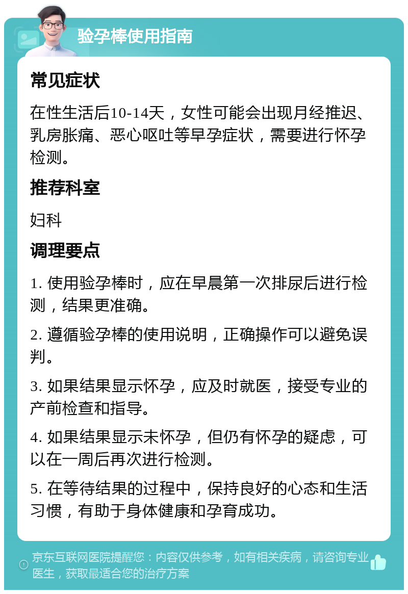 验孕棒使用指南 常见症状 在性生活后10-14天，女性可能会出现月经推迟、乳房胀痛、恶心呕吐等早孕症状，需要进行怀孕检测。 推荐科室 妇科 调理要点 1. 使用验孕棒时，应在早晨第一次排尿后进行检测，结果更准确。 2. 遵循验孕棒的使用说明，正确操作可以避免误判。 3. 如果结果显示怀孕，应及时就医，接受专业的产前检查和指导。 4. 如果结果显示未怀孕，但仍有怀孕的疑虑，可以在一周后再次进行检测。 5. 在等待结果的过程中，保持良好的心态和生活习惯，有助于身体健康和孕育成功。