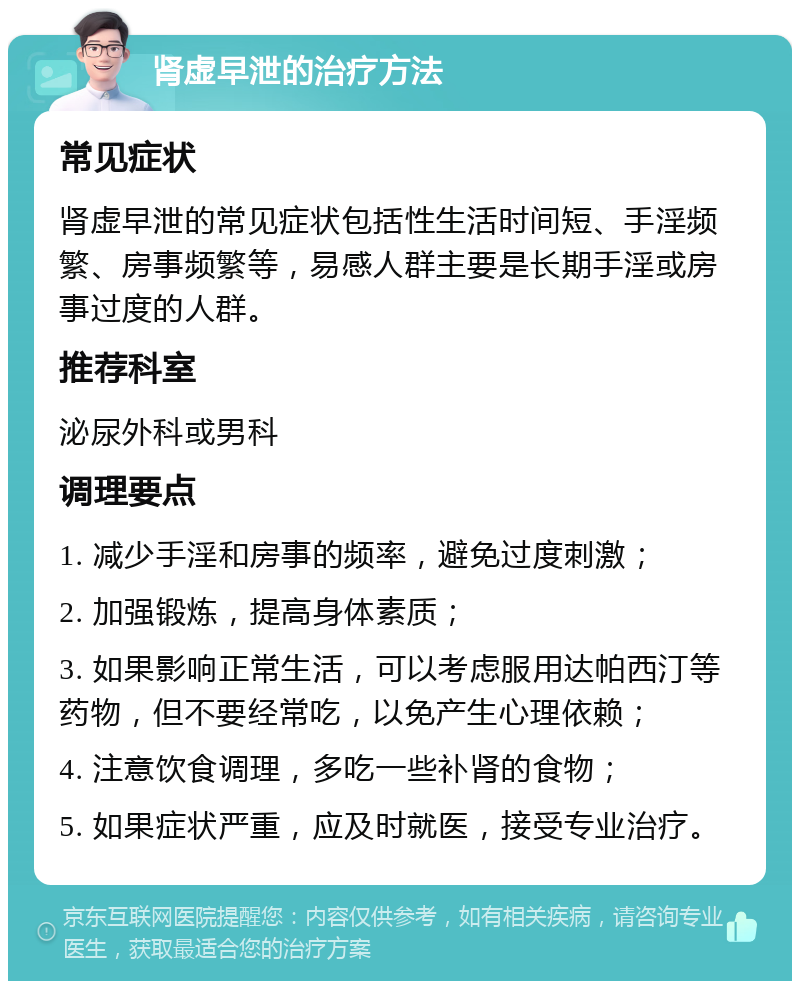 肾虚早泄的治疗方法 常见症状 肾虚早泄的常见症状包括性生活时间短、手淫频繁、房事频繁等，易感人群主要是长期手淫或房事过度的人群。 推荐科室 泌尿外科或男科 调理要点 1. 减少手淫和房事的频率，避免过度刺激； 2. 加强锻炼，提高身体素质； 3. 如果影响正常生活，可以考虑服用达帕西汀等药物，但不要经常吃，以免产生心理依赖； 4. 注意饮食调理，多吃一些补肾的食物； 5. 如果症状严重，应及时就医，接受专业治疗。