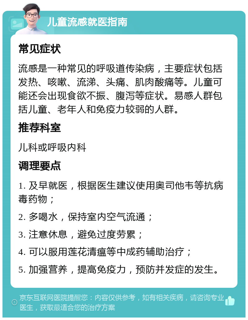 儿童流感就医指南 常见症状 流感是一种常见的呼吸道传染病，主要症状包括发热、咳嗽、流涕、头痛、肌肉酸痛等。儿童可能还会出现食欲不振、腹泻等症状。易感人群包括儿童、老年人和免疫力较弱的人群。 推荐科室 儿科或呼吸内科 调理要点 1. 及早就医，根据医生建议使用奥司他韦等抗病毒药物； 2. 多喝水，保持室内空气流通； 3. 注意休息，避免过度劳累； 4. 可以服用莲花清瘟等中成药辅助治疗； 5. 加强营养，提高免疫力，预防并发症的发生。