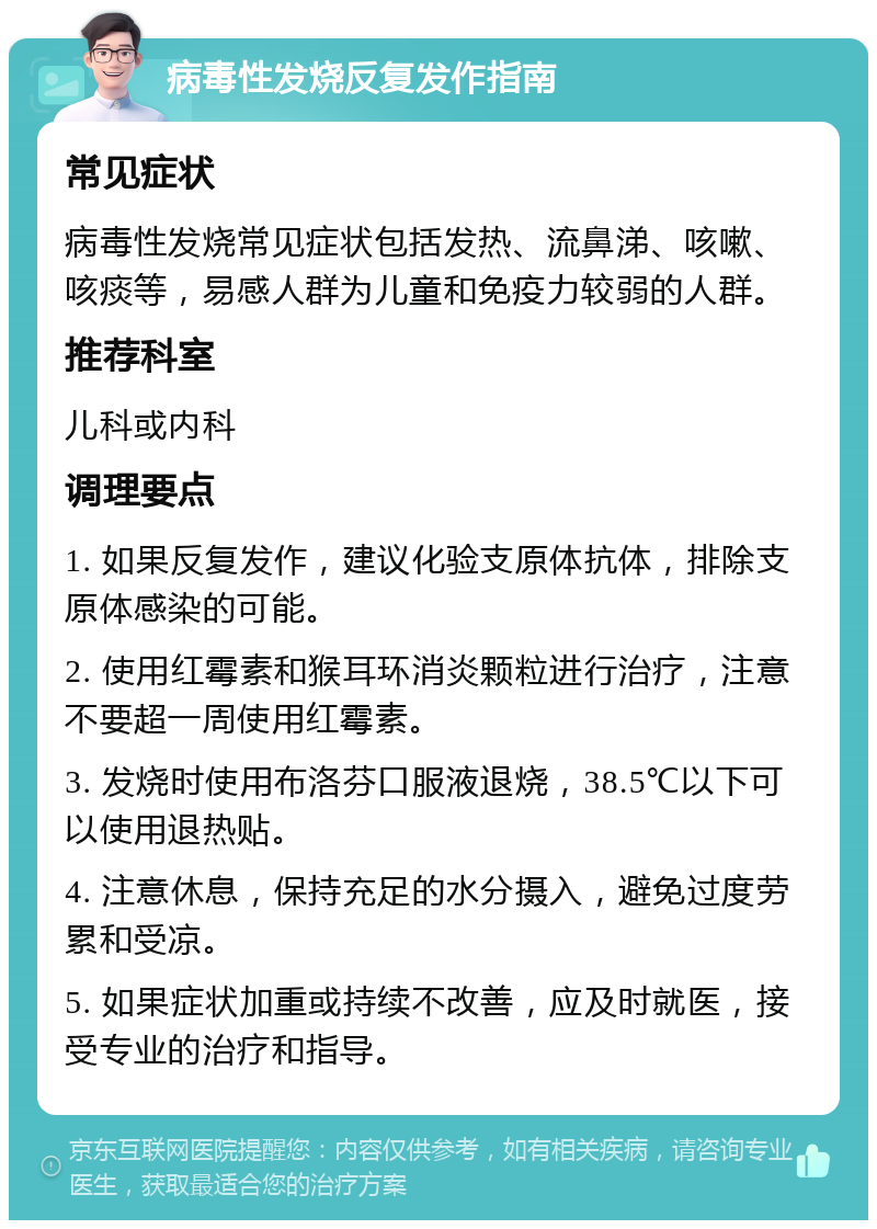 病毒性发烧反复发作指南 常见症状 病毒性发烧常见症状包括发热、流鼻涕、咳嗽、咳痰等，易感人群为儿童和免疫力较弱的人群。 推荐科室 儿科或内科 调理要点 1. 如果反复发作，建议化验支原体抗体，排除支原体感染的可能。 2. 使用红霉素和猴耳环消炎颗粒进行治疗，注意不要超一周使用红霉素。 3. 发烧时使用布洛芬口服液退烧，38.5℃以下可以使用退热贴。 4. 注意休息，保持充足的水分摄入，避免过度劳累和受凉。 5. 如果症状加重或持续不改善，应及时就医，接受专业的治疗和指导。