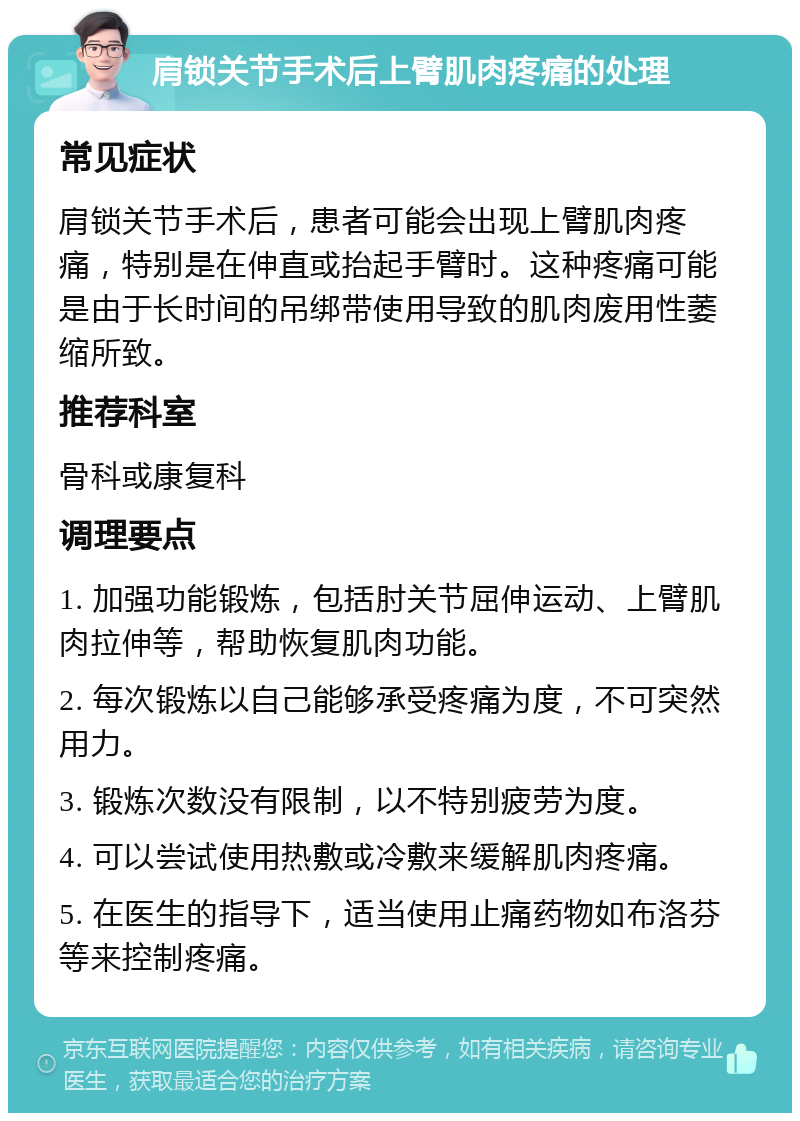 肩锁关节手术后上臂肌肉疼痛的处理 常见症状 肩锁关节手术后，患者可能会出现上臂肌肉疼痛，特别是在伸直或抬起手臂时。这种疼痛可能是由于长时间的吊绑带使用导致的肌肉废用性萎缩所致。 推荐科室 骨科或康复科 调理要点 1. 加强功能锻炼，包括肘关节屈伸运动、上臂肌肉拉伸等，帮助恢复肌肉功能。 2. 每次锻炼以自己能够承受疼痛为度，不可突然用力。 3. 锻炼次数没有限制，以不特别疲劳为度。 4. 可以尝试使用热敷或冷敷来缓解肌肉疼痛。 5. 在医生的指导下，适当使用止痛药物如布洛芬等来控制疼痛。