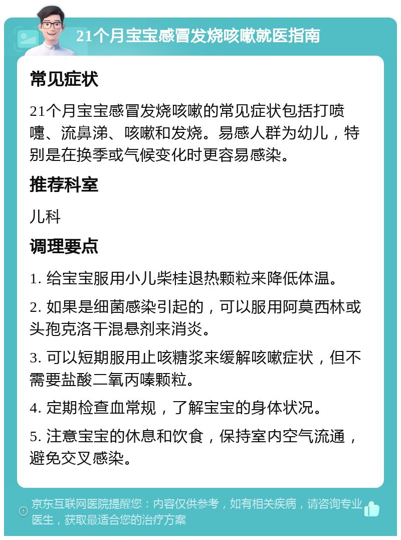 21个月宝宝感冒发烧咳嗽就医指南 常见症状 21个月宝宝感冒发烧咳嗽的常见症状包括打喷嚏、流鼻涕、咳嗽和发烧。易感人群为幼儿，特别是在换季或气候变化时更容易感染。 推荐科室 儿科 调理要点 1. 给宝宝服用小儿柴桂退热颗粒来降低体温。 2. 如果是细菌感染引起的，可以服用阿莫西林或头孢克洛干混悬剂来消炎。 3. 可以短期服用止咳糖浆来缓解咳嗽症状，但不需要盐酸二氧丙嗪颗粒。 4. 定期检查血常规，了解宝宝的身体状况。 5. 注意宝宝的休息和饮食，保持室内空气流通，避免交叉感染。