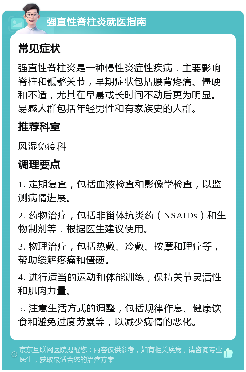 强直性脊柱炎就医指南 常见症状 强直性脊柱炎是一种慢性炎症性疾病，主要影响脊柱和骶髂关节，早期症状包括腰背疼痛、僵硬和不适，尤其在早晨或长时间不动后更为明显。易感人群包括年轻男性和有家族史的人群。 推荐科室 风湿免疫科 调理要点 1. 定期复查，包括血液检查和影像学检查，以监测病情进展。 2. 药物治疗，包括非甾体抗炎药（NSAIDs）和生物制剂等，根据医生建议使用。 3. 物理治疗，包括热敷、冷敷、按摩和理疗等，帮助缓解疼痛和僵硬。 4. 进行适当的运动和体能训练，保持关节灵活性和肌肉力量。 5. 注意生活方式的调整，包括规律作息、健康饮食和避免过度劳累等，以减少病情的恶化。