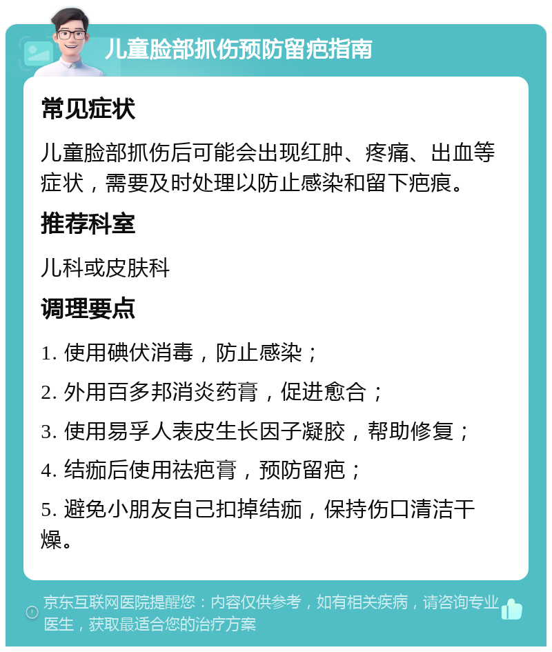 儿童脸部抓伤预防留疤指南 常见症状 儿童脸部抓伤后可能会出现红肿、疼痛、出血等症状，需要及时处理以防止感染和留下疤痕。 推荐科室 儿科或皮肤科 调理要点 1. 使用碘伏消毒，防止感染； 2. 外用百多邦消炎药膏，促进愈合； 3. 使用易孚人表皮生长因子凝胶，帮助修复； 4. 结痂后使用祛疤膏，预防留疤； 5. 避免小朋友自己扣掉结痂，保持伤口清洁干燥。