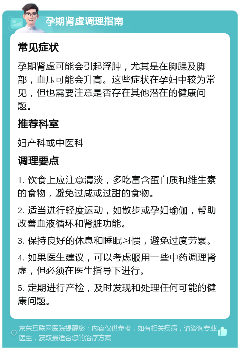 孕期肾虚调理指南 常见症状 孕期肾虚可能会引起浮肿，尤其是在脚踝及脚部，血压可能会升高。这些症状在孕妇中较为常见，但也需要注意是否存在其他潜在的健康问题。 推荐科室 妇产科或中医科 调理要点 1. 饮食上应注意清淡，多吃富含蛋白质和维生素的食物，避免过咸或过甜的食物。 2. 适当进行轻度运动，如散步或孕妇瑜伽，帮助改善血液循环和肾脏功能。 3. 保持良好的休息和睡眠习惯，避免过度劳累。 4. 如果医生建议，可以考虑服用一些中药调理肾虚，但必须在医生指导下进行。 5. 定期进行产检，及时发现和处理任何可能的健康问题。