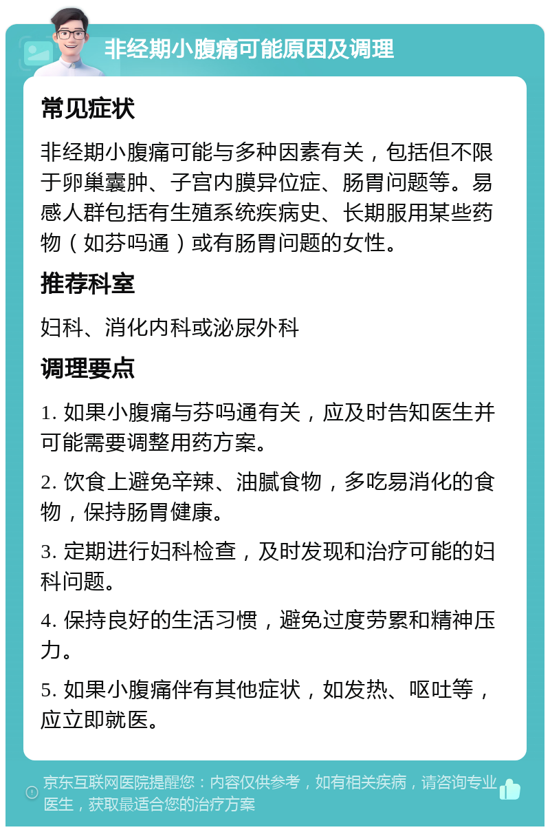 非经期小腹痛可能原因及调理 常见症状 非经期小腹痛可能与多种因素有关，包括但不限于卵巢囊肿、子宫内膜异位症、肠胃问题等。易感人群包括有生殖系统疾病史、长期服用某些药物（如芬吗通）或有肠胃问题的女性。 推荐科室 妇科、消化内科或泌尿外科 调理要点 1. 如果小腹痛与芬吗通有关，应及时告知医生并可能需要调整用药方案。 2. 饮食上避免辛辣、油腻食物，多吃易消化的食物，保持肠胃健康。 3. 定期进行妇科检查，及时发现和治疗可能的妇科问题。 4. 保持良好的生活习惯，避免过度劳累和精神压力。 5. 如果小腹痛伴有其他症状，如发热、呕吐等，应立即就医。