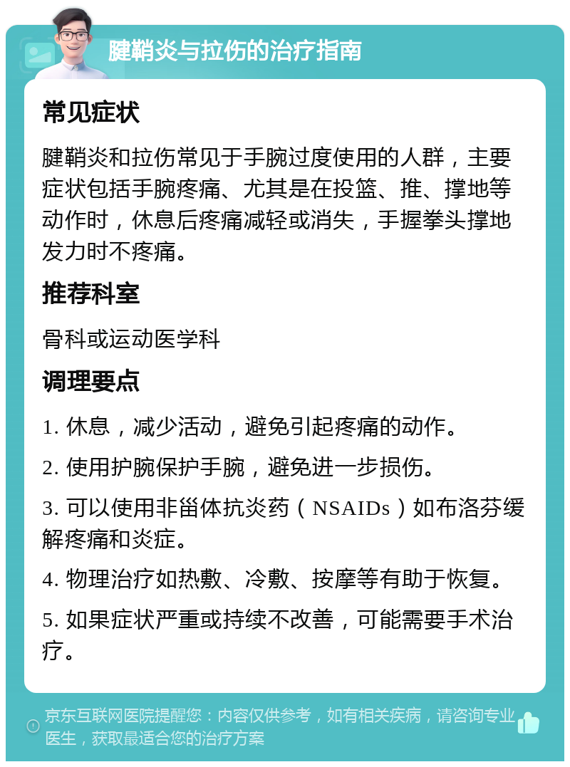 腱鞘炎与拉伤的治疗指南 常见症状 腱鞘炎和拉伤常见于手腕过度使用的人群，主要症状包括手腕疼痛、尤其是在投篮、推、撑地等动作时，休息后疼痛减轻或消失，手握拳头撑地发力时不疼痛。 推荐科室 骨科或运动医学科 调理要点 1. 休息，减少活动，避免引起疼痛的动作。 2. 使用护腕保护手腕，避免进一步损伤。 3. 可以使用非甾体抗炎药（NSAIDs）如布洛芬缓解疼痛和炎症。 4. 物理治疗如热敷、冷敷、按摩等有助于恢复。 5. 如果症状严重或持续不改善，可能需要手术治疗。