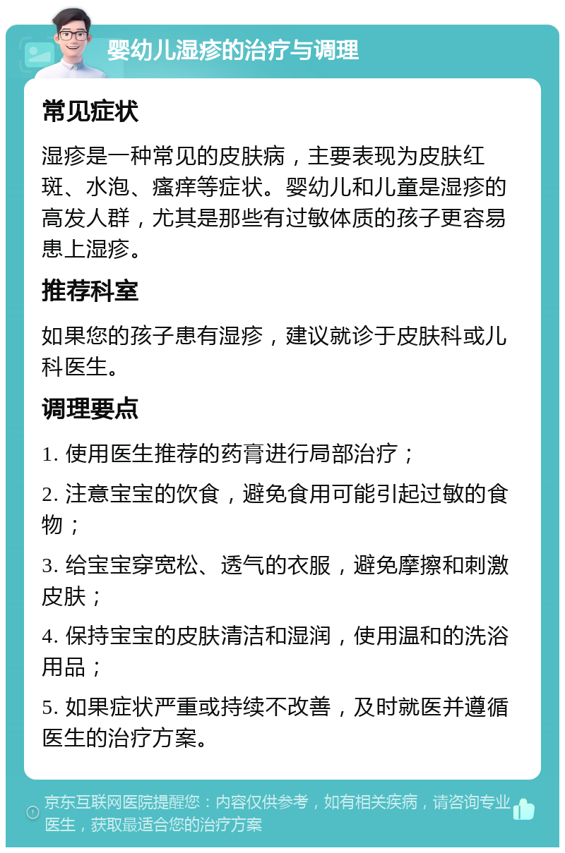 婴幼儿湿疹的治疗与调理 常见症状 湿疹是一种常见的皮肤病，主要表现为皮肤红斑、水泡、瘙痒等症状。婴幼儿和儿童是湿疹的高发人群，尤其是那些有过敏体质的孩子更容易患上湿疹。 推荐科室 如果您的孩子患有湿疹，建议就诊于皮肤科或儿科医生。 调理要点 1. 使用医生推荐的药膏进行局部治疗； 2. 注意宝宝的饮食，避免食用可能引起过敏的食物； 3. 给宝宝穿宽松、透气的衣服，避免摩擦和刺激皮肤； 4. 保持宝宝的皮肤清洁和湿润，使用温和的洗浴用品； 5. 如果症状严重或持续不改善，及时就医并遵循医生的治疗方案。