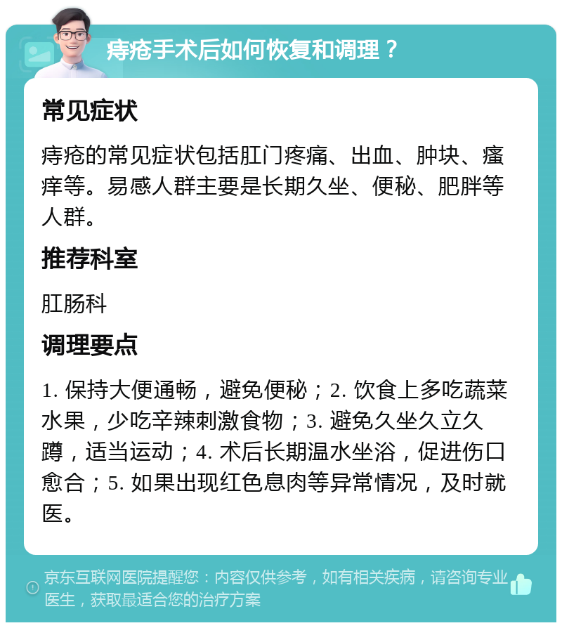 痔疮手术后如何恢复和调理？ 常见症状 痔疮的常见症状包括肛门疼痛、出血、肿块、瘙痒等。易感人群主要是长期久坐、便秘、肥胖等人群。 推荐科室 肛肠科 调理要点 1. 保持大便通畅，避免便秘；2. 饮食上多吃蔬菜水果，少吃辛辣刺激食物；3. 避免久坐久立久蹲，适当运动；4. 术后长期温水坐浴，促进伤口愈合；5. 如果出现红色息肉等异常情况，及时就医。