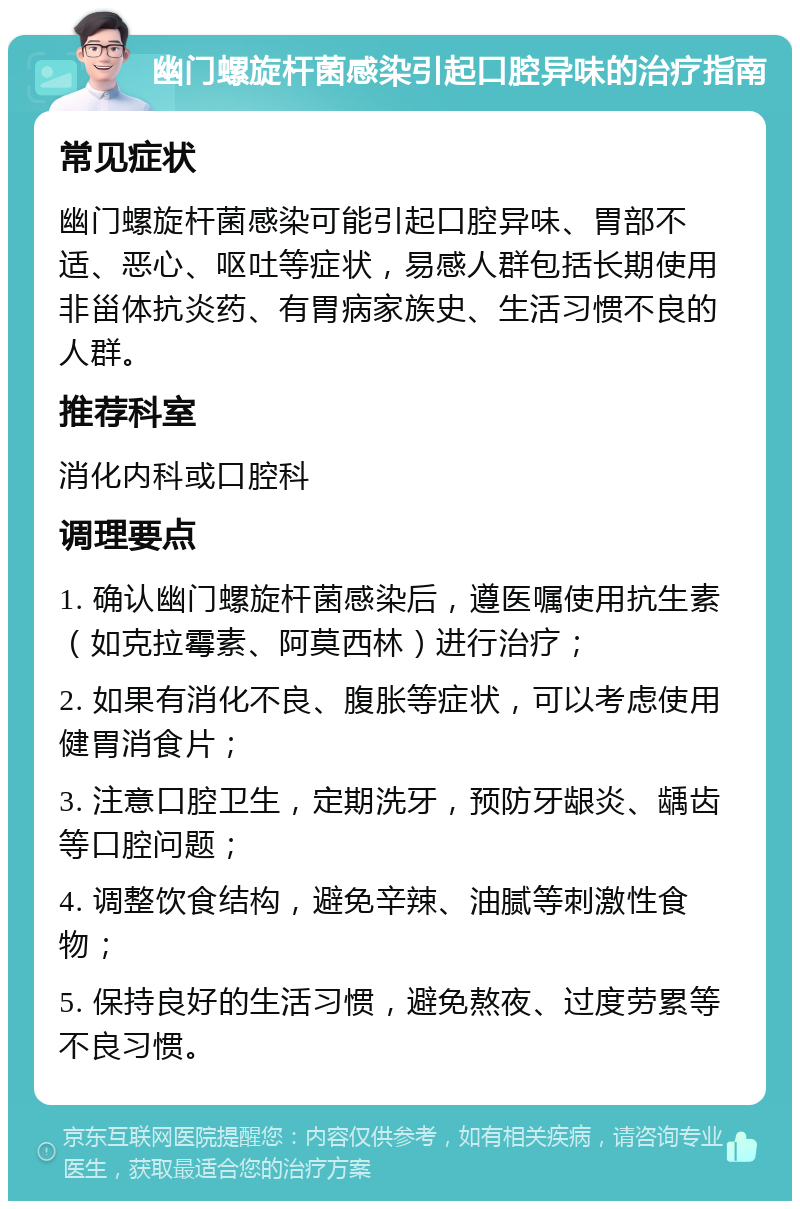 幽门螺旋杆菌感染引起口腔异味的治疗指南 常见症状 幽门螺旋杆菌感染可能引起口腔异味、胃部不适、恶心、呕吐等症状，易感人群包括长期使用非甾体抗炎药、有胃病家族史、生活习惯不良的人群。 推荐科室 消化内科或口腔科 调理要点 1. 确认幽门螺旋杆菌感染后，遵医嘱使用抗生素（如克拉霉素、阿莫西林）进行治疗； 2. 如果有消化不良、腹胀等症状，可以考虑使用健胃消食片； 3. 注意口腔卫生，定期洗牙，预防牙龈炎、龋齿等口腔问题； 4. 调整饮食结构，避免辛辣、油腻等刺激性食物； 5. 保持良好的生活习惯，避免熬夜、过度劳累等不良习惯。