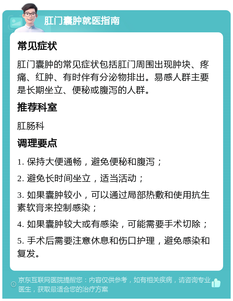 肛门囊肿就医指南 常见症状 肛门囊肿的常见症状包括肛门周围出现肿块、疼痛、红肿、有时伴有分泌物排出。易感人群主要是长期坐立、便秘或腹泻的人群。 推荐科室 肛肠科 调理要点 1. 保持大便通畅，避免便秘和腹泻； 2. 避免长时间坐立，适当活动； 3. 如果囊肿较小，可以通过局部热敷和使用抗生素软膏来控制感染； 4. 如果囊肿较大或有感染，可能需要手术切除； 5. 手术后需要注意休息和伤口护理，避免感染和复发。