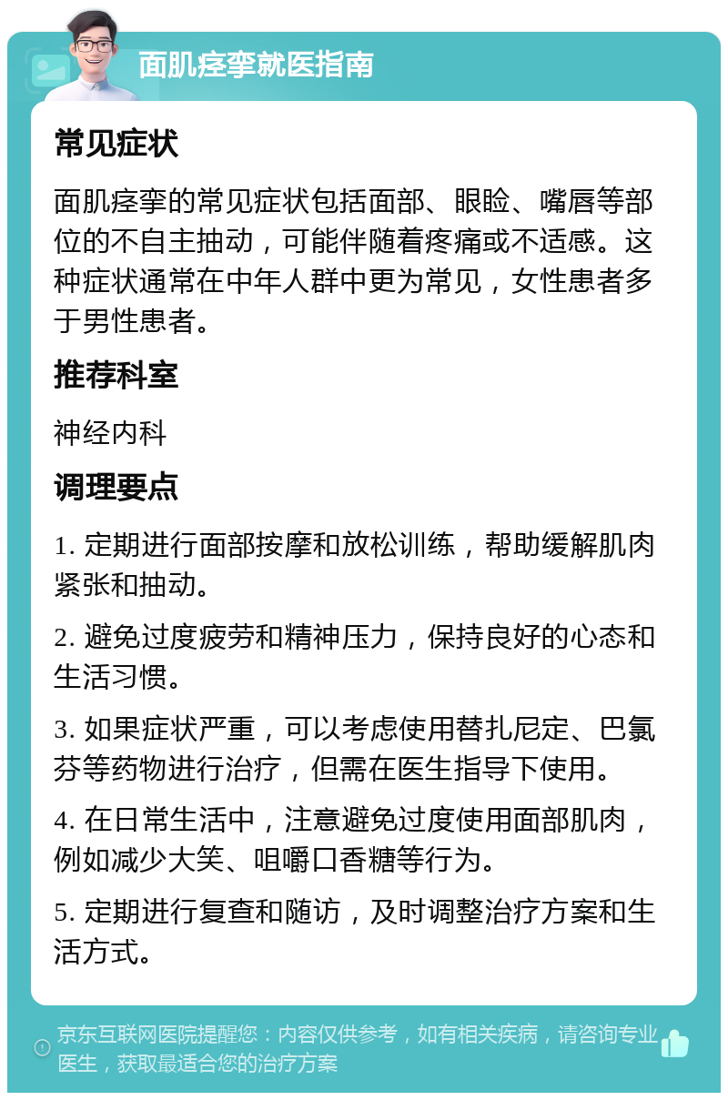 面肌痉挛就医指南 常见症状 面肌痉挛的常见症状包括面部、眼睑、嘴唇等部位的不自主抽动，可能伴随着疼痛或不适感。这种症状通常在中年人群中更为常见，女性患者多于男性患者。 推荐科室 神经内科 调理要点 1. 定期进行面部按摩和放松训练，帮助缓解肌肉紧张和抽动。 2. 避免过度疲劳和精神压力，保持良好的心态和生活习惯。 3. 如果症状严重，可以考虑使用替扎尼定、巴氯芬等药物进行治疗，但需在医生指导下使用。 4. 在日常生活中，注意避免过度使用面部肌肉，例如减少大笑、咀嚼口香糖等行为。 5. 定期进行复查和随访，及时调整治疗方案和生活方式。