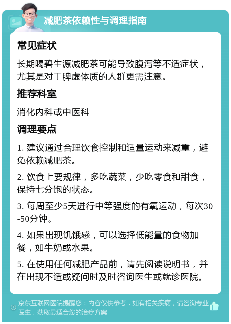 减肥茶依赖性与调理指南 常见症状 长期喝碧生源减肥茶可能导致腹泻等不适症状，尤其是对于脾虚体质的人群更需注意。 推荐科室 消化内科或中医科 调理要点 1. 建议通过合理饮食控制和适量运动来减重，避免依赖减肥茶。 2. 饮食上要规律，多吃蔬菜，少吃零食和甜食，保持七分饱的状态。 3. 每周至少5天进行中等强度的有氧运动，每次30-50分钟。 4. 如果出现饥饿感，可以选择低能量的食物加餐，如牛奶或水果。 5. 在使用任何减肥产品前，请先阅读说明书，并在出现不适或疑问时及时咨询医生或就诊医院。