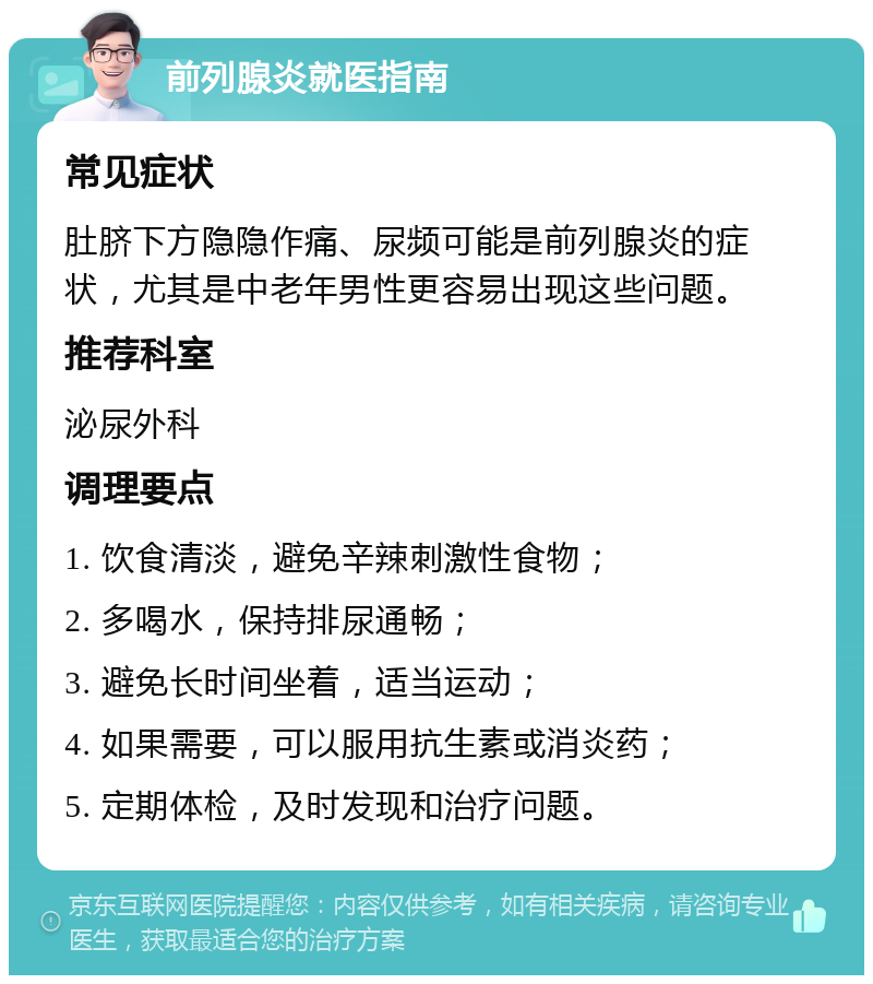 前列腺炎就医指南 常见症状 肚脐下方隐隐作痛、尿频可能是前列腺炎的症状，尤其是中老年男性更容易出现这些问题。 推荐科室 泌尿外科 调理要点 1. 饮食清淡，避免辛辣刺激性食物； 2. 多喝水，保持排尿通畅； 3. 避免长时间坐着，适当运动； 4. 如果需要，可以服用抗生素或消炎药； 5. 定期体检，及时发现和治疗问题。