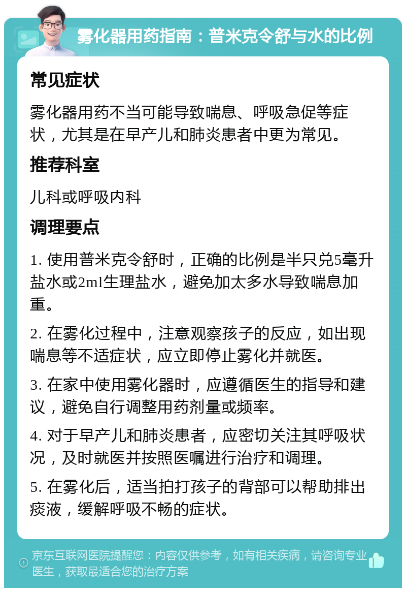 雾化器用药指南：普米克令舒与水的比例 常见症状 雾化器用药不当可能导致喘息、呼吸急促等症状，尤其是在早产儿和肺炎患者中更为常见。 推荐科室 儿科或呼吸内科 调理要点 1. 使用普米克令舒时，正确的比例是半只兑5毫升盐水或2ml生理盐水，避免加太多水导致喘息加重。 2. 在雾化过程中，注意观察孩子的反应，如出现喘息等不适症状，应立即停止雾化并就医。 3. 在家中使用雾化器时，应遵循医生的指导和建议，避免自行调整用药剂量或频率。 4. 对于早产儿和肺炎患者，应密切关注其呼吸状况，及时就医并按照医嘱进行治疗和调理。 5. 在雾化后，适当拍打孩子的背部可以帮助排出痰液，缓解呼吸不畅的症状。