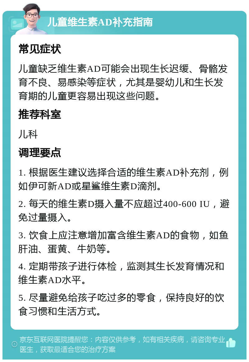 儿童维生素AD补充指南 常见症状 儿童缺乏维生素AD可能会出现生长迟缓、骨骼发育不良、易感染等症状，尤其是婴幼儿和生长发育期的儿童更容易出现这些问题。 推荐科室 儿科 调理要点 1. 根据医生建议选择合适的维生素AD补充剂，例如伊可新AD或星鲨维生素D滴剂。 2. 每天的维生素D摄入量不应超过400-600 IU，避免过量摄入。 3. 饮食上应注意增加富含维生素AD的食物，如鱼肝油、蛋黄、牛奶等。 4. 定期带孩子进行体检，监测其生长发育情况和维生素AD水平。 5. 尽量避免给孩子吃过多的零食，保持良好的饮食习惯和生活方式。