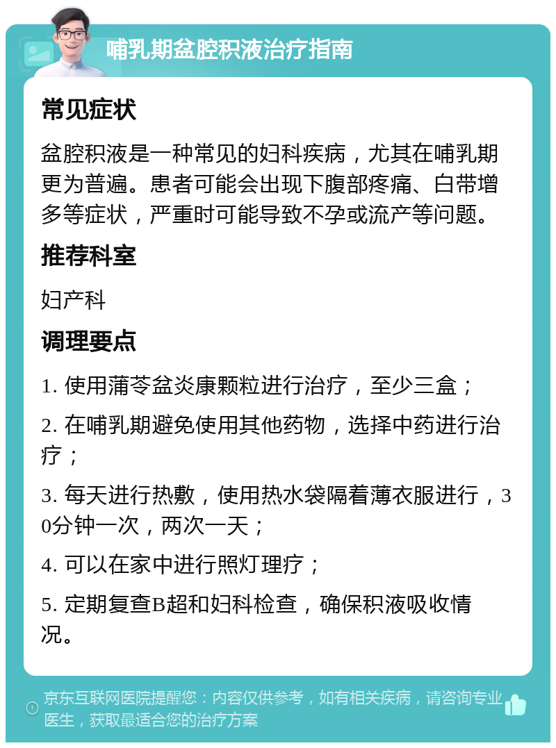 哺乳期盆腔积液治疗指南 常见症状 盆腔积液是一种常见的妇科疾病，尤其在哺乳期更为普遍。患者可能会出现下腹部疼痛、白带增多等症状，严重时可能导致不孕或流产等问题。 推荐科室 妇产科 调理要点 1. 使用蒲苓盆炎康颗粒进行治疗，至少三盒； 2. 在哺乳期避免使用其他药物，选择中药进行治疗； 3. 每天进行热敷，使用热水袋隔着薄衣服进行，30分钟一次，两次一天； 4. 可以在家中进行照灯理疗； 5. 定期复查B超和妇科检查，确保积液吸收情况。