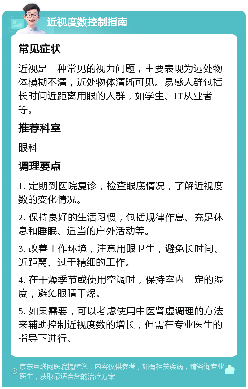 近视度数控制指南 常见症状 近视是一种常见的视力问题，主要表现为远处物体模糊不清，近处物体清晰可见。易感人群包括长时间近距离用眼的人群，如学生、IT从业者等。 推荐科室 眼科 调理要点 1. 定期到医院复诊，检查眼底情况，了解近视度数的变化情况。 2. 保持良好的生活习惯，包括规律作息、充足休息和睡眠、适当的户外活动等。 3. 改善工作环境，注意用眼卫生，避免长时间、近距离、过于精细的工作。 4. 在干燥季节或使用空调时，保持室内一定的湿度，避免眼睛干燥。 5. 如果需要，可以考虑使用中医肾虚调理的方法来辅助控制近视度数的增长，但需在专业医生的指导下进行。