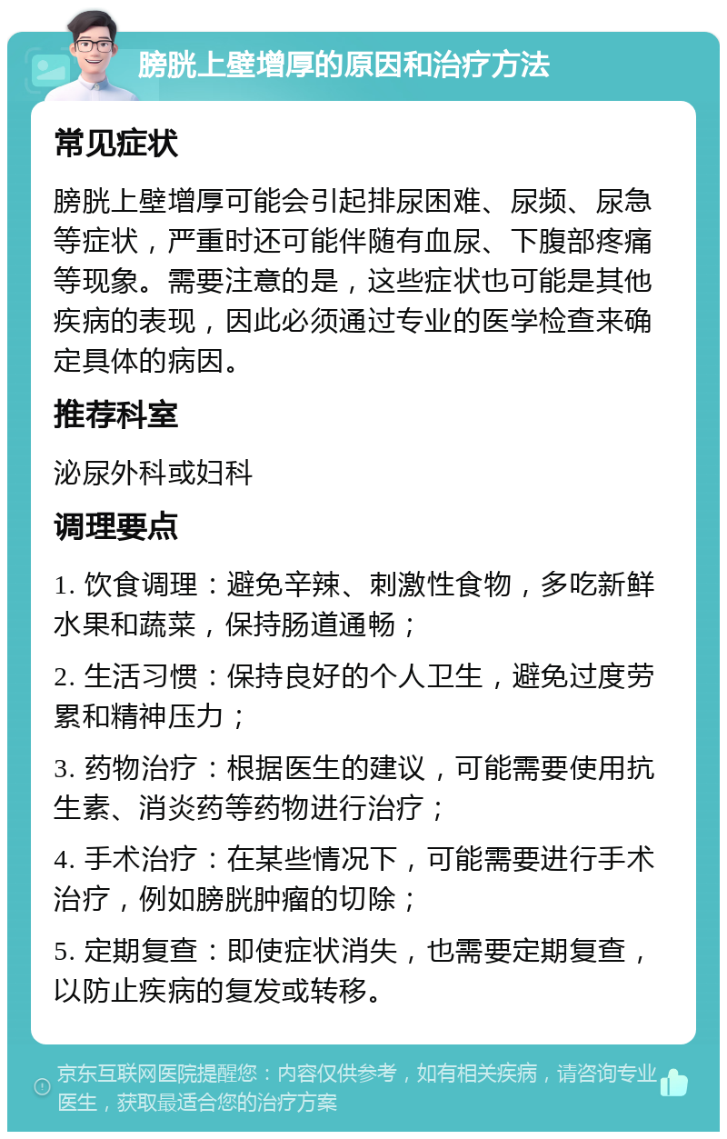 膀胱上壁增厚的原因和治疗方法 常见症状 膀胱上壁增厚可能会引起排尿困难、尿频、尿急等症状，严重时还可能伴随有血尿、下腹部疼痛等现象。需要注意的是，这些症状也可能是其他疾病的表现，因此必须通过专业的医学检查来确定具体的病因。 推荐科室 泌尿外科或妇科 调理要点 1. 饮食调理：避免辛辣、刺激性食物，多吃新鲜水果和蔬菜，保持肠道通畅； 2. 生活习惯：保持良好的个人卫生，避免过度劳累和精神压力； 3. 药物治疗：根据医生的建议，可能需要使用抗生素、消炎药等药物进行治疗； 4. 手术治疗：在某些情况下，可能需要进行手术治疗，例如膀胱肿瘤的切除； 5. 定期复查：即使症状消失，也需要定期复查，以防止疾病的复发或转移。