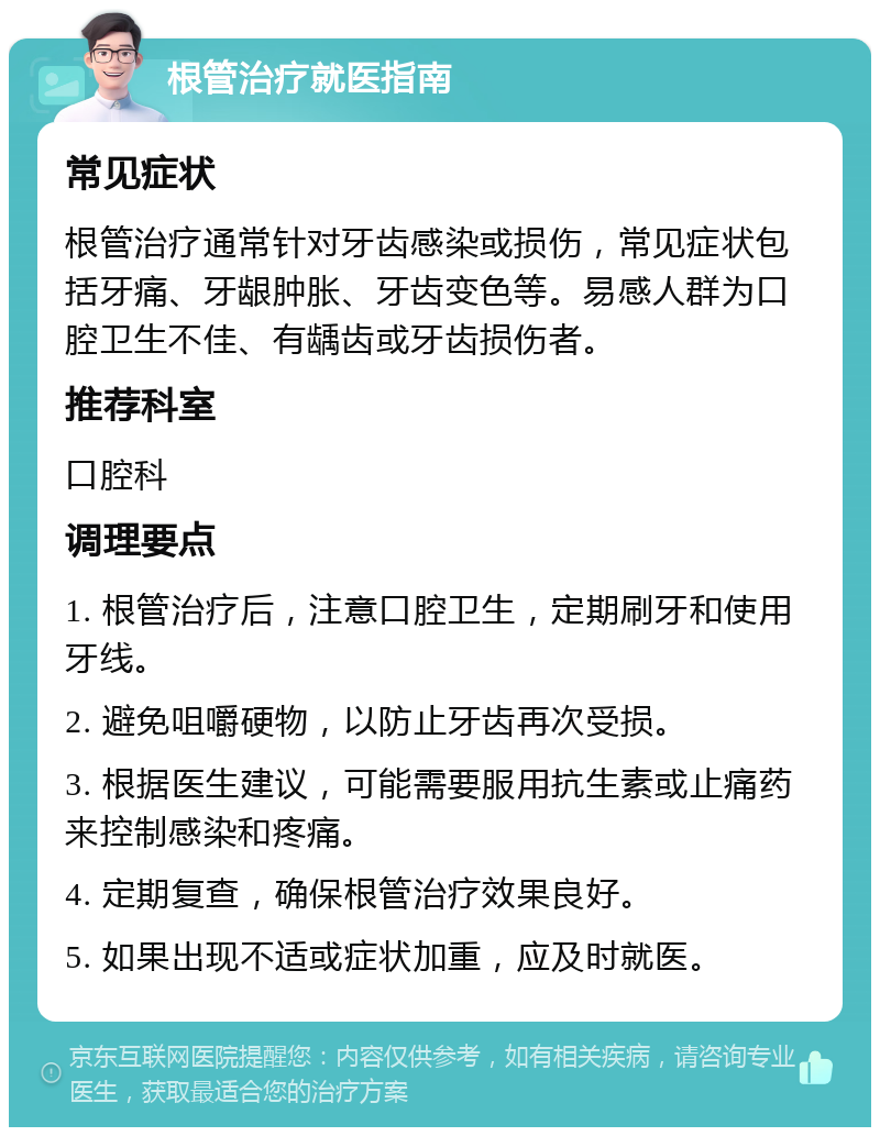 根管治疗就医指南 常见症状 根管治疗通常针对牙齿感染或损伤，常见症状包括牙痛、牙龈肿胀、牙齿变色等。易感人群为口腔卫生不佳、有龋齿或牙齿损伤者。 推荐科室 口腔科 调理要点 1. 根管治疗后，注意口腔卫生，定期刷牙和使用牙线。 2. 避免咀嚼硬物，以防止牙齿再次受损。 3. 根据医生建议，可能需要服用抗生素或止痛药来控制感染和疼痛。 4. 定期复查，确保根管治疗效果良好。 5. 如果出现不适或症状加重，应及时就医。