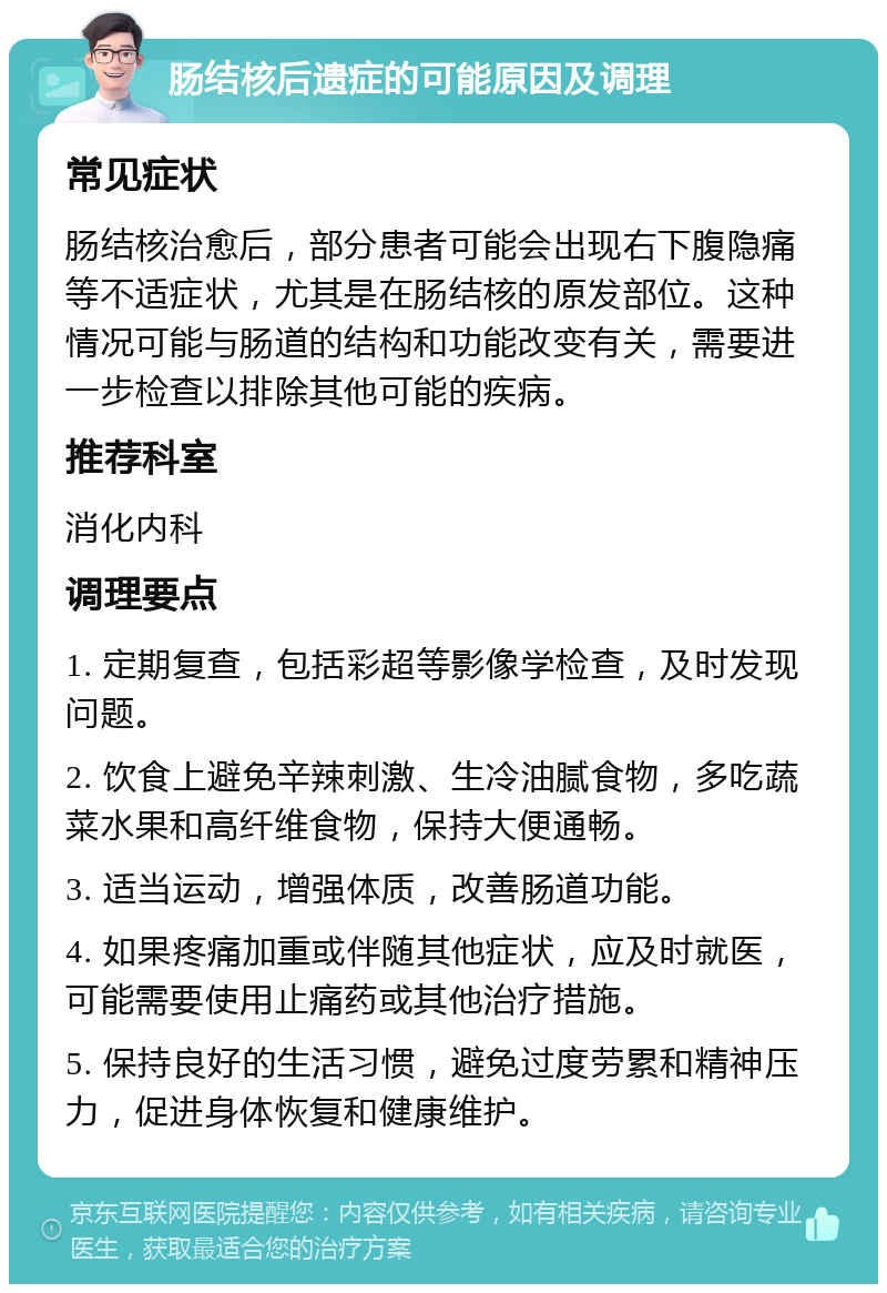 肠结核后遗症的可能原因及调理 常见症状 肠结核治愈后，部分患者可能会出现右下腹隐痛等不适症状，尤其是在肠结核的原发部位。这种情况可能与肠道的结构和功能改变有关，需要进一步检查以排除其他可能的疾病。 推荐科室 消化内科 调理要点 1. 定期复查，包括彩超等影像学检查，及时发现问题。 2. 饮食上避免辛辣刺激、生冷油腻食物，多吃蔬菜水果和高纤维食物，保持大便通畅。 3. 适当运动，增强体质，改善肠道功能。 4. 如果疼痛加重或伴随其他症状，应及时就医，可能需要使用止痛药或其他治疗措施。 5. 保持良好的生活习惯，避免过度劳累和精神压力，促进身体恢复和健康维护。