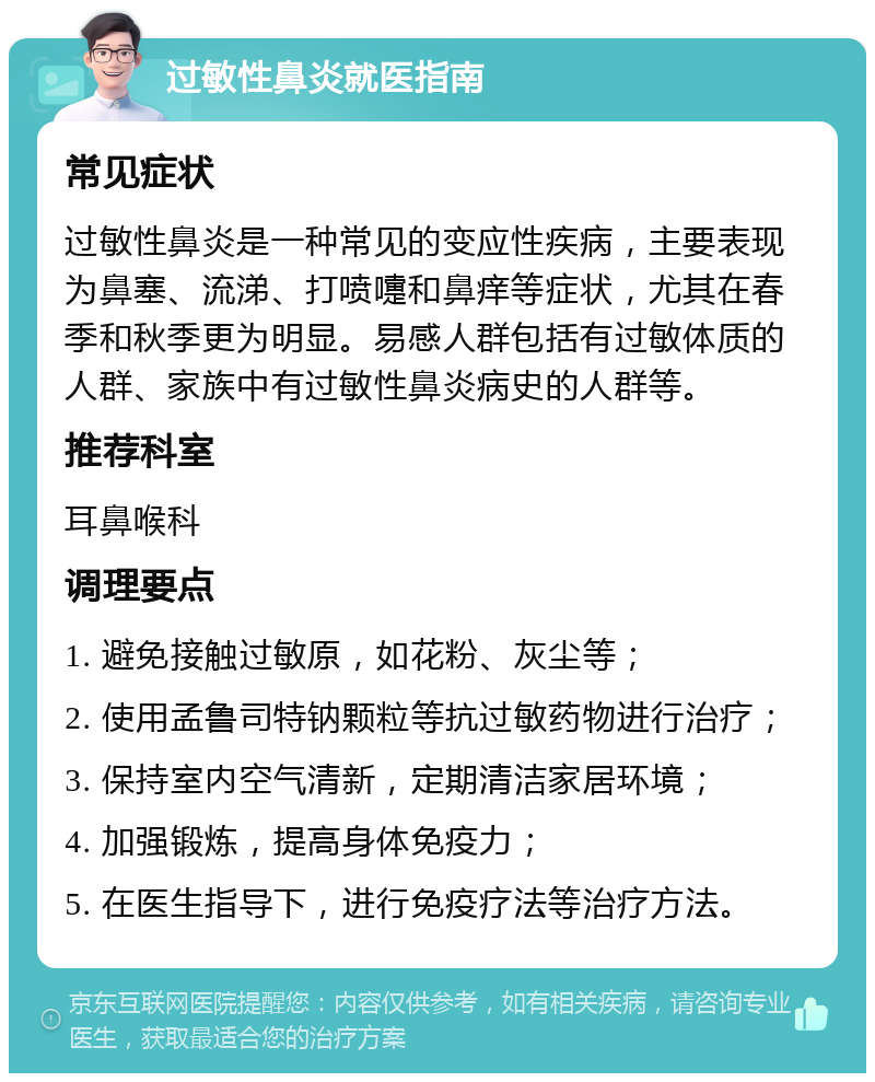 过敏性鼻炎就医指南 常见症状 过敏性鼻炎是一种常见的变应性疾病，主要表现为鼻塞、流涕、打喷嚏和鼻痒等症状，尤其在春季和秋季更为明显。易感人群包括有过敏体质的人群、家族中有过敏性鼻炎病史的人群等。 推荐科室 耳鼻喉科 调理要点 1. 避免接触过敏原，如花粉、灰尘等； 2. 使用孟鲁司特钠颗粒等抗过敏药物进行治疗； 3. 保持室内空气清新，定期清洁家居环境； 4. 加强锻炼，提高身体免疫力； 5. 在医生指导下，进行免疫疗法等治疗方法。