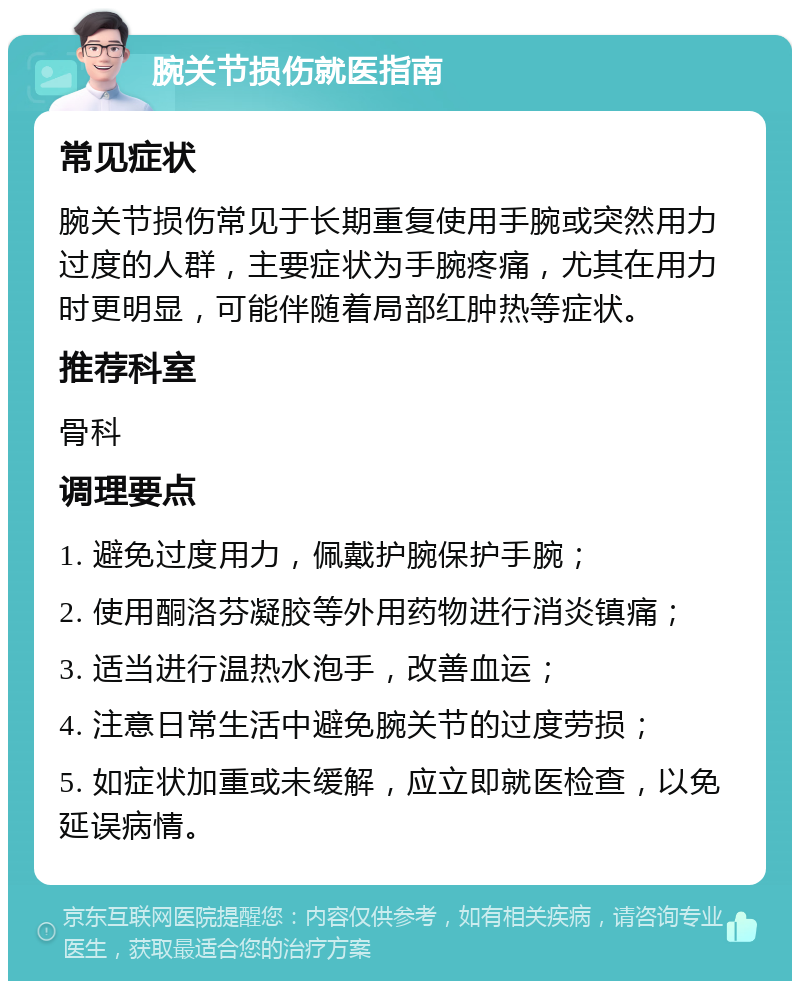 腕关节损伤就医指南 常见症状 腕关节损伤常见于长期重复使用手腕或突然用力过度的人群，主要症状为手腕疼痛，尤其在用力时更明显，可能伴随着局部红肿热等症状。 推荐科室 骨科 调理要点 1. 避免过度用力，佩戴护腕保护手腕； 2. 使用酮洛芬凝胶等外用药物进行消炎镇痛； 3. 适当进行温热水泡手，改善血运； 4. 注意日常生活中避免腕关节的过度劳损； 5. 如症状加重或未缓解，应立即就医检查，以免延误病情。