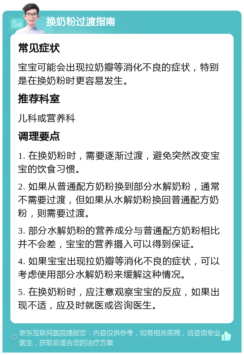 换奶粉过渡指南 常见症状 宝宝可能会出现拉奶瓣等消化不良的症状，特别是在换奶粉时更容易发生。 推荐科室 儿科或营养科 调理要点 1. 在换奶粉时，需要逐渐过渡，避免突然改变宝宝的饮食习惯。 2. 如果从普通配方奶粉换到部分水解奶粉，通常不需要过渡，但如果从水解奶粉换回普通配方奶粉，则需要过渡。 3. 部分水解奶粉的营养成分与普通配方奶粉相比并不会差，宝宝的营养摄入可以得到保证。 4. 如果宝宝出现拉奶瓣等消化不良的症状，可以考虑使用部分水解奶粉来缓解这种情况。 5. 在换奶粉时，应注意观察宝宝的反应，如果出现不适，应及时就医或咨询医生。