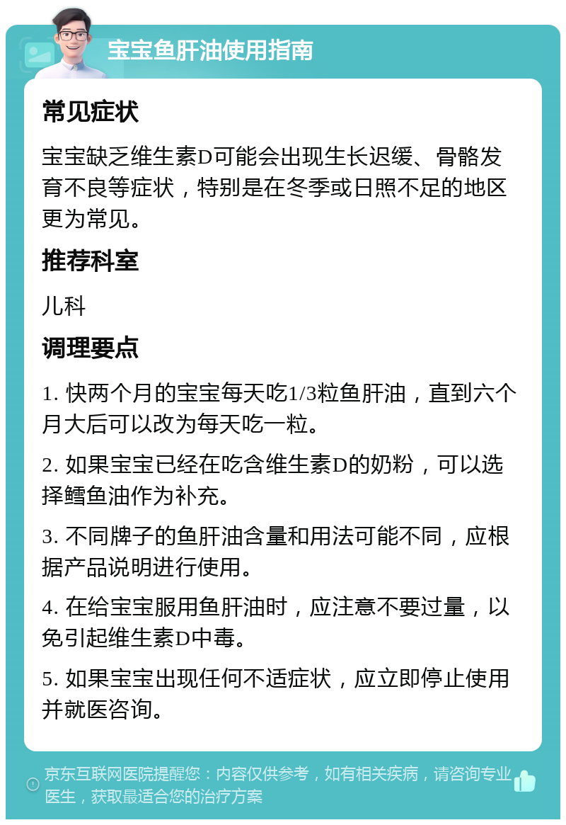 宝宝鱼肝油使用指南 常见症状 宝宝缺乏维生素D可能会出现生长迟缓、骨骼发育不良等症状，特别是在冬季或日照不足的地区更为常见。 推荐科室 儿科 调理要点 1. 快两个月的宝宝每天吃1/3粒鱼肝油，直到六个月大后可以改为每天吃一粒。 2. 如果宝宝已经在吃含维生素D的奶粉，可以选择鳕鱼油作为补充。 3. 不同牌子的鱼肝油含量和用法可能不同，应根据产品说明进行使用。 4. 在给宝宝服用鱼肝油时，应注意不要过量，以免引起维生素D中毒。 5. 如果宝宝出现任何不适症状，应立即停止使用并就医咨询。