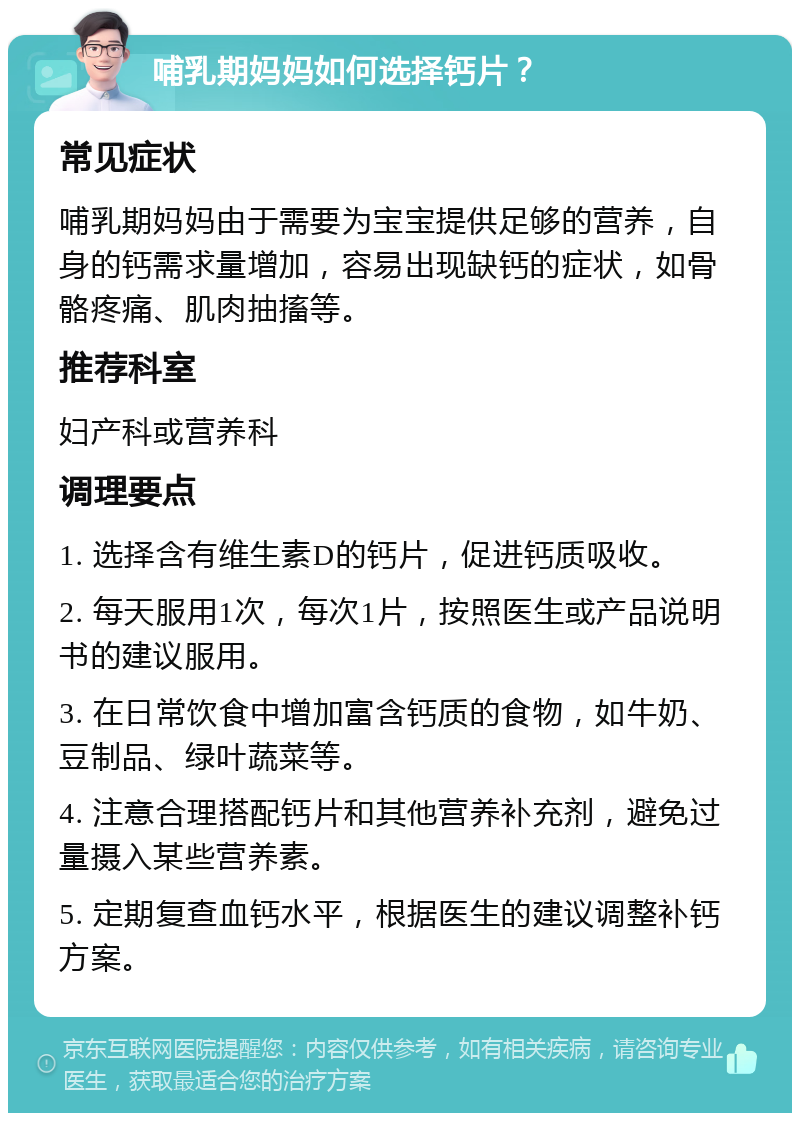 哺乳期妈妈如何选择钙片？ 常见症状 哺乳期妈妈由于需要为宝宝提供足够的营养，自身的钙需求量增加，容易出现缺钙的症状，如骨骼疼痛、肌肉抽搐等。 推荐科室 妇产科或营养科 调理要点 1. 选择含有维生素D的钙片，促进钙质吸收。 2. 每天服用1次，每次1片，按照医生或产品说明书的建议服用。 3. 在日常饮食中增加富含钙质的食物，如牛奶、豆制品、绿叶蔬菜等。 4. 注意合理搭配钙片和其他营养补充剂，避免过量摄入某些营养素。 5. 定期复查血钙水平，根据医生的建议调整补钙方案。