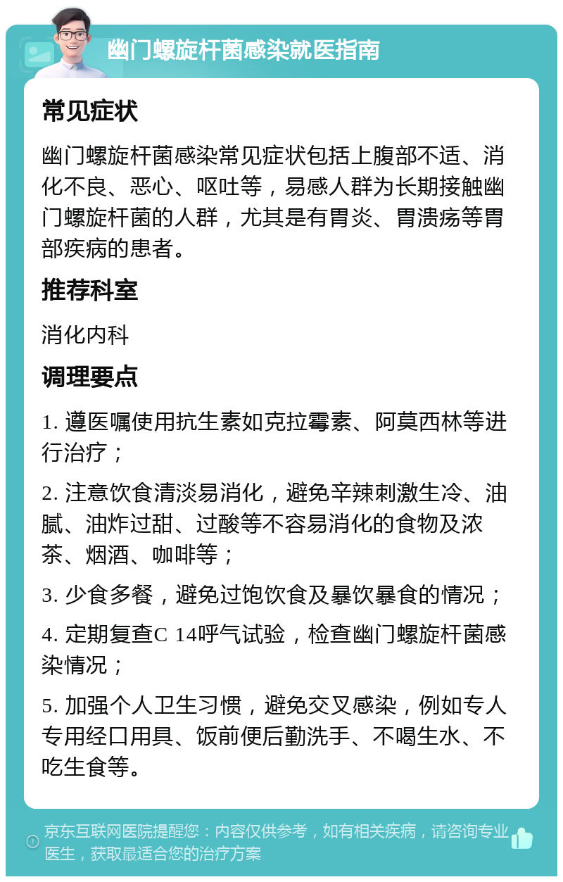 幽门螺旋杆菌感染就医指南 常见症状 幽门螺旋杆菌感染常见症状包括上腹部不适、消化不良、恶心、呕吐等，易感人群为长期接触幽门螺旋杆菌的人群，尤其是有胃炎、胃溃疡等胃部疾病的患者。 推荐科室 消化内科 调理要点 1. 遵医嘱使用抗生素如克拉霉素、阿莫西林等进行治疗； 2. 注意饮食清淡易消化，避免辛辣刺激生冷、油腻、油炸过甜、过酸等不容易消化的食物及浓茶、烟酒、咖啡等； 3. 少食多餐，避免过饱饮食及暴饮暴食的情况； 4. 定期复查C 14呼气试验，检查幽门螺旋杆菌感染情况； 5. 加强个人卫生习惯，避免交叉感染，例如专人专用经口用具、饭前便后勤洗手、不喝生水、不吃生食等。