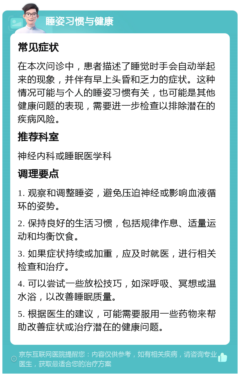 睡姿习惯与健康 常见症状 在本次问诊中，患者描述了睡觉时手会自动举起来的现象，并伴有早上头昏和乏力的症状。这种情况可能与个人的睡姿习惯有关，也可能是其他健康问题的表现，需要进一步检查以排除潜在的疾病风险。 推荐科室 神经内科或睡眠医学科 调理要点 1. 观察和调整睡姿，避免压迫神经或影响血液循环的姿势。 2. 保持良好的生活习惯，包括规律作息、适量运动和均衡饮食。 3. 如果症状持续或加重，应及时就医，进行相关检查和治疗。 4. 可以尝试一些放松技巧，如深呼吸、冥想或温水浴，以改善睡眠质量。 5. 根据医生的建议，可能需要服用一些药物来帮助改善症状或治疗潜在的健康问题。