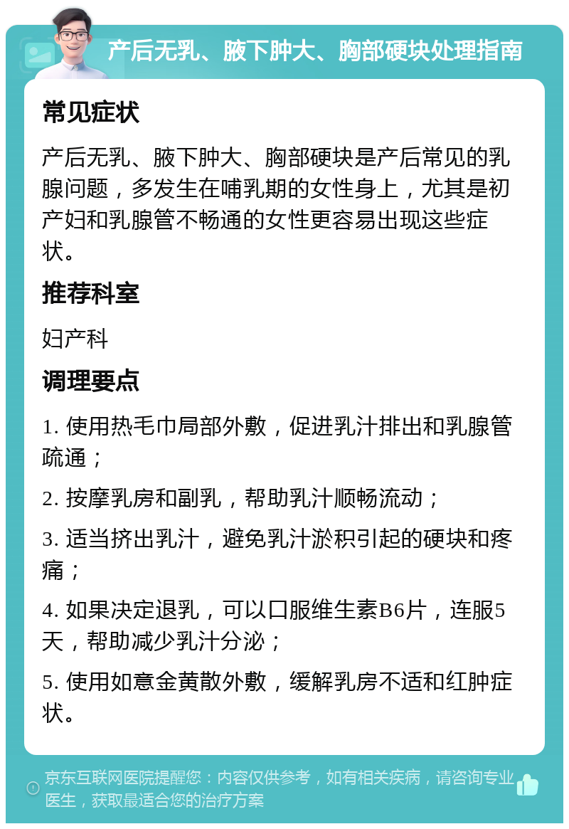 产后无乳、腋下肿大、胸部硬块处理指南 常见症状 产后无乳、腋下肿大、胸部硬块是产后常见的乳腺问题，多发生在哺乳期的女性身上，尤其是初产妇和乳腺管不畅通的女性更容易出现这些症状。 推荐科室 妇产科 调理要点 1. 使用热毛巾局部外敷，促进乳汁排出和乳腺管疏通； 2. 按摩乳房和副乳，帮助乳汁顺畅流动； 3. 适当挤出乳汁，避免乳汁淤积引起的硬块和疼痛； 4. 如果决定退乳，可以口服维生素B6片，连服5天，帮助减少乳汁分泌； 5. 使用如意金黄散外敷，缓解乳房不适和红肿症状。