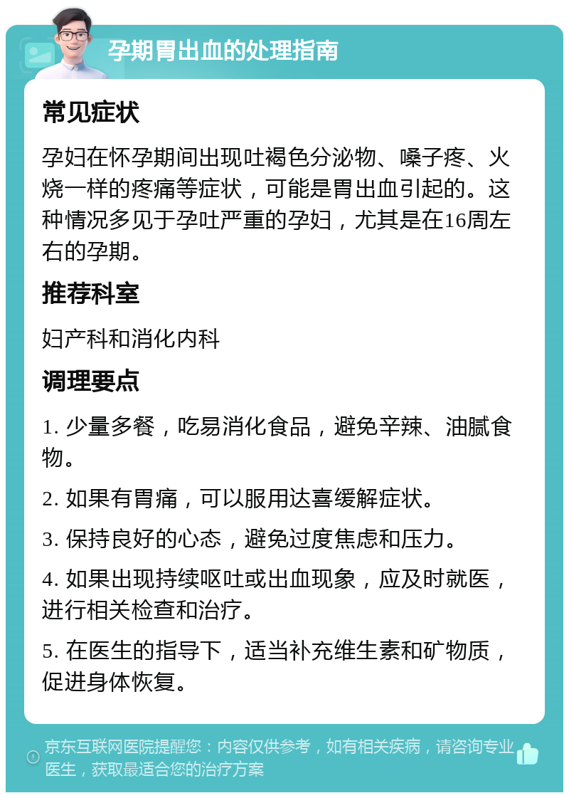 孕期胃出血的处理指南 常见症状 孕妇在怀孕期间出现吐褐色分泌物、嗓子疼、火烧一样的疼痛等症状，可能是胃出血引起的。这种情况多见于孕吐严重的孕妇，尤其是在16周左右的孕期。 推荐科室 妇产科和消化内科 调理要点 1. 少量多餐，吃易消化食品，避免辛辣、油腻食物。 2. 如果有胃痛，可以服用达喜缓解症状。 3. 保持良好的心态，避免过度焦虑和压力。 4. 如果出现持续呕吐或出血现象，应及时就医，进行相关检查和治疗。 5. 在医生的指导下，适当补充维生素和矿物质，促进身体恢复。