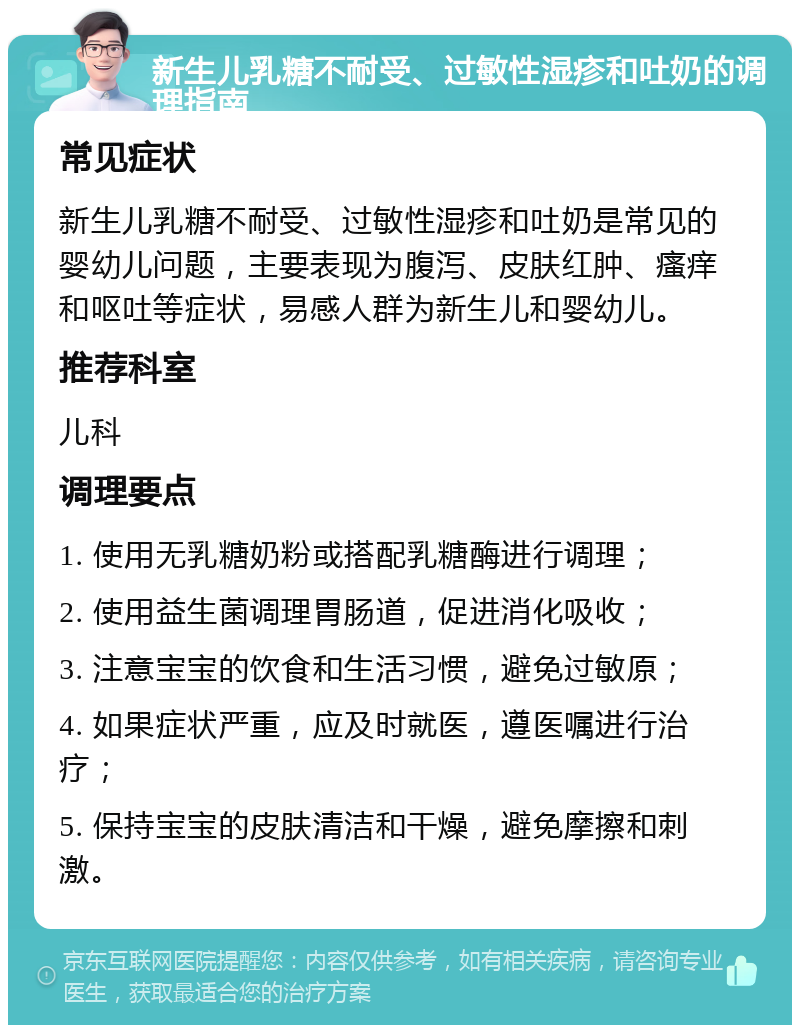 新生儿乳糖不耐受、过敏性湿疹和吐奶的调理指南 常见症状 新生儿乳糖不耐受、过敏性湿疹和吐奶是常见的婴幼儿问题，主要表现为腹泻、皮肤红肿、瘙痒和呕吐等症状，易感人群为新生儿和婴幼儿。 推荐科室 儿科 调理要点 1. 使用无乳糖奶粉或搭配乳糖酶进行调理； 2. 使用益生菌调理胃肠道，促进消化吸收； 3. 注意宝宝的饮食和生活习惯，避免过敏原； 4. 如果症状严重，应及时就医，遵医嘱进行治疗； 5. 保持宝宝的皮肤清洁和干燥，避免摩擦和刺激。