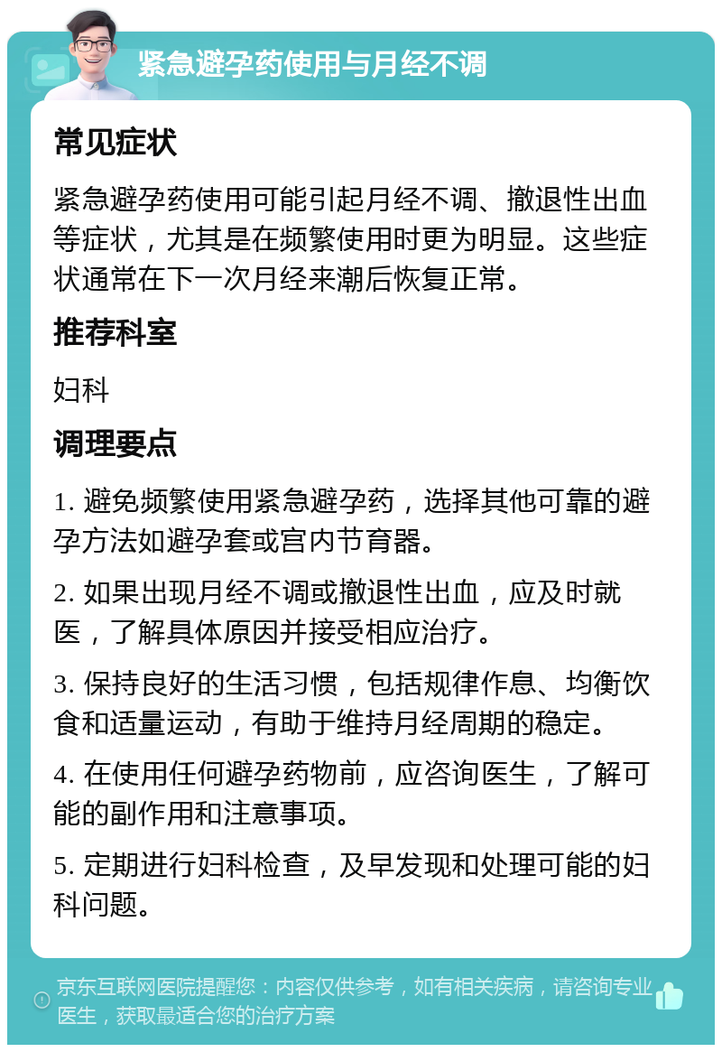 紧急避孕药使用与月经不调 常见症状 紧急避孕药使用可能引起月经不调、撤退性出血等症状，尤其是在频繁使用时更为明显。这些症状通常在下一次月经来潮后恢复正常。 推荐科室 妇科 调理要点 1. 避免频繁使用紧急避孕药，选择其他可靠的避孕方法如避孕套或宫内节育器。 2. 如果出现月经不调或撤退性出血，应及时就医，了解具体原因并接受相应治疗。 3. 保持良好的生活习惯，包括规律作息、均衡饮食和适量运动，有助于维持月经周期的稳定。 4. 在使用任何避孕药物前，应咨询医生，了解可能的副作用和注意事项。 5. 定期进行妇科检查，及早发现和处理可能的妇科问题。