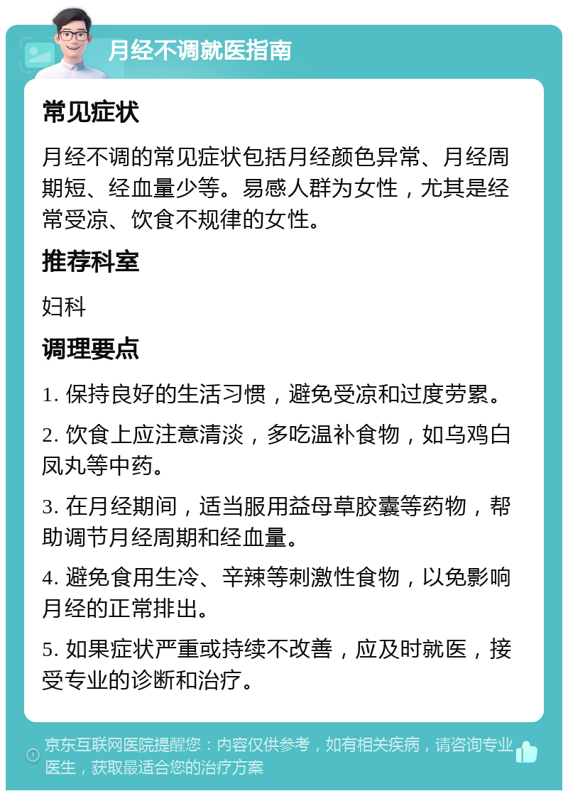 月经不调就医指南 常见症状 月经不调的常见症状包括月经颜色异常、月经周期短、经血量少等。易感人群为女性，尤其是经常受凉、饮食不规律的女性。 推荐科室 妇科 调理要点 1. 保持良好的生活习惯，避免受凉和过度劳累。 2. 饮食上应注意清淡，多吃温补食物，如乌鸡白凤丸等中药。 3. 在月经期间，适当服用益母草胶囊等药物，帮助调节月经周期和经血量。 4. 避免食用生冷、辛辣等刺激性食物，以免影响月经的正常排出。 5. 如果症状严重或持续不改善，应及时就医，接受专业的诊断和治疗。