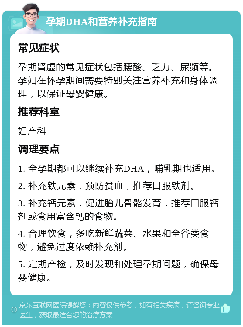 孕期DHA和营养补充指南 常见症状 孕期肾虚的常见症状包括腰酸、乏力、尿频等。孕妇在怀孕期间需要特别关注营养补充和身体调理，以保证母婴健康。 推荐科室 妇产科 调理要点 1. 全孕期都可以继续补充DHA，哺乳期也适用。 2. 补充铁元素，预防贫血，推荐口服铁剂。 3. 补充钙元素，促进胎儿骨骼发育，推荐口服钙剂或食用富含钙的食物。 4. 合理饮食，多吃新鲜蔬菜、水果和全谷类食物，避免过度依赖补充剂。 5. 定期产检，及时发现和处理孕期问题，确保母婴健康。