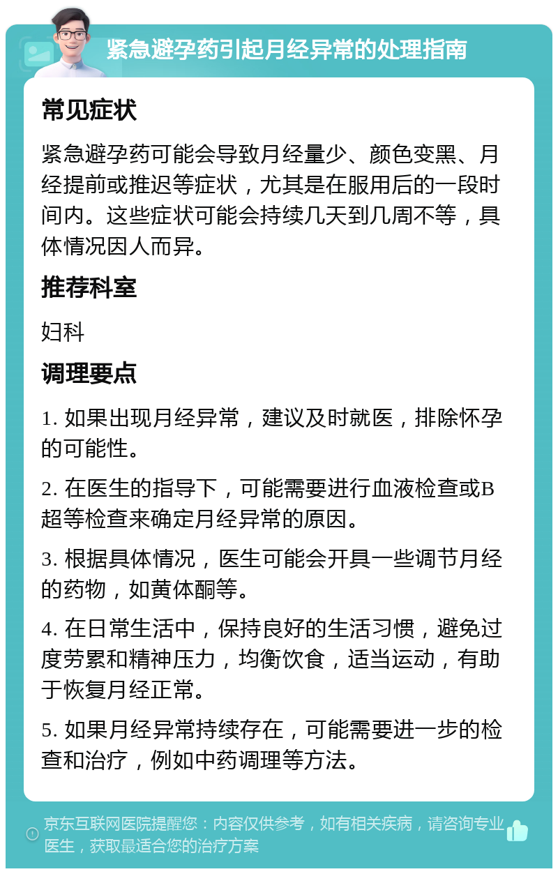 紧急避孕药引起月经异常的处理指南 常见症状 紧急避孕药可能会导致月经量少、颜色变黑、月经提前或推迟等症状，尤其是在服用后的一段时间内。这些症状可能会持续几天到几周不等，具体情况因人而异。 推荐科室 妇科 调理要点 1. 如果出现月经异常，建议及时就医，排除怀孕的可能性。 2. 在医生的指导下，可能需要进行血液检查或B超等检查来确定月经异常的原因。 3. 根据具体情况，医生可能会开具一些调节月经的药物，如黄体酮等。 4. 在日常生活中，保持良好的生活习惯，避免过度劳累和精神压力，均衡饮食，适当运动，有助于恢复月经正常。 5. 如果月经异常持续存在，可能需要进一步的检查和治疗，例如中药调理等方法。