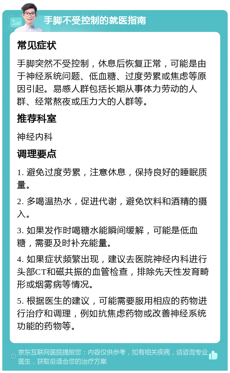 手脚不受控制的就医指南 常见症状 手脚突然不受控制，休息后恢复正常，可能是由于神经系统问题、低血糖、过度劳累或焦虑等原因引起。易感人群包括长期从事体力劳动的人群、经常熬夜或压力大的人群等。 推荐科室 神经内科 调理要点 1. 避免过度劳累，注意休息，保持良好的睡眠质量。 2. 多喝温热水，促进代谢，避免饮料和酒精的摄入。 3. 如果发作时喝糖水能瞬间缓解，可能是低血糖，需要及时补充能量。 4. 如果症状频繁出现，建议去医院神经内科进行头部CT和磁共振的血管检查，排除先天性发育畸形或烟雾病等情况。 5. 根据医生的建议，可能需要服用相应的药物进行治疗和调理，例如抗焦虑药物或改善神经系统功能的药物等。