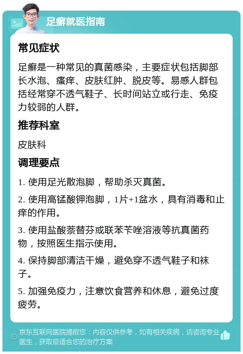 足癣就医指南 常见症状 足癣是一种常见的真菌感染，主要症状包括脚部长水泡、瘙痒、皮肤红肿、脱皮等。易感人群包括经常穿不透气鞋子、长时间站立或行走、免疫力较弱的人群。 推荐科室 皮肤科 调理要点 1. 使用足光散泡脚，帮助杀灭真菌。 2. 使用高锰酸钾泡脚，1片+1盆水，具有消毒和止痒的作用。 3. 使用盐酸萘替芬或联苯苄唑溶液等抗真菌药物，按照医生指示使用。 4. 保持脚部清洁干燥，避免穿不透气鞋子和袜子。 5. 加强免疫力，注意饮食营养和休息，避免过度疲劳。