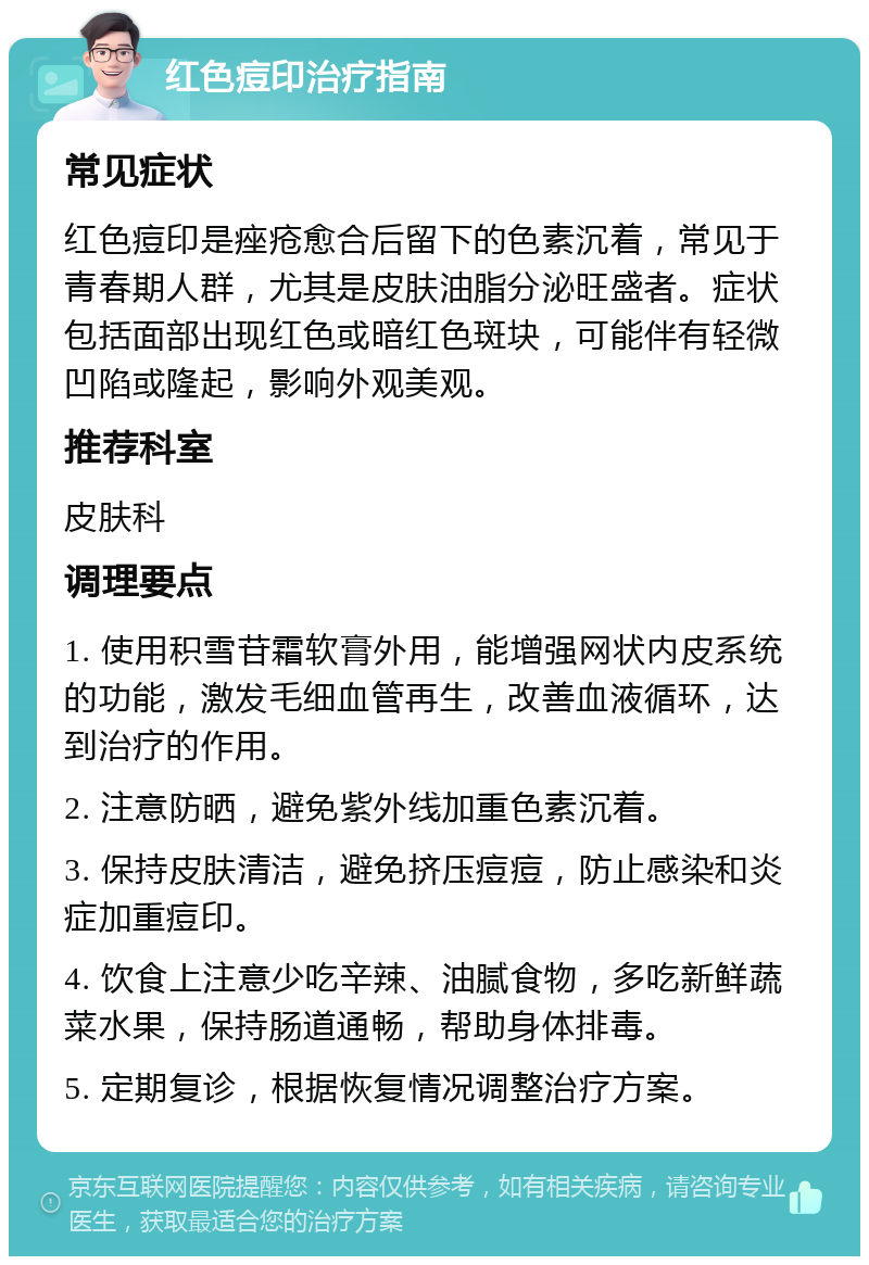 红色痘印治疗指南 常见症状 红色痘印是痤疮愈合后留下的色素沉着，常见于青春期人群，尤其是皮肤油脂分泌旺盛者。症状包括面部出现红色或暗红色斑块，可能伴有轻微凹陷或隆起，影响外观美观。 推荐科室 皮肤科 调理要点 1. 使用积雪苷霜软膏外用，能增强网状内皮系统的功能，激发毛细血管再生，改善血液循环，达到治疗的作用。 2. 注意防晒，避免紫外线加重色素沉着。 3. 保持皮肤清洁，避免挤压痘痘，防止感染和炎症加重痘印。 4. 饮食上注意少吃辛辣、油腻食物，多吃新鲜蔬菜水果，保持肠道通畅，帮助身体排毒。 5. 定期复诊，根据恢复情况调整治疗方案。