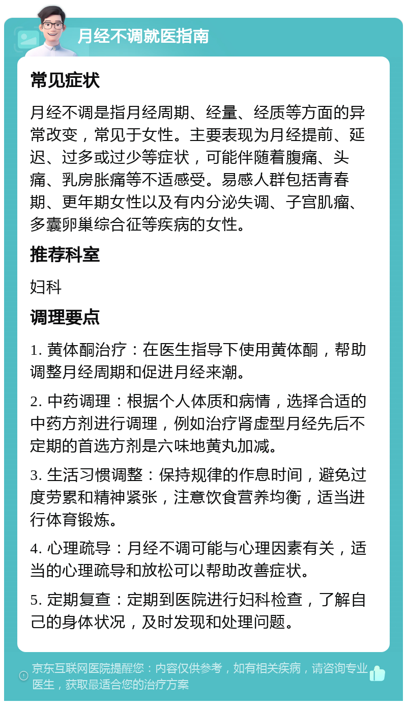 月经不调就医指南 常见症状 月经不调是指月经周期、经量、经质等方面的异常改变，常见于女性。主要表现为月经提前、延迟、过多或过少等症状，可能伴随着腹痛、头痛、乳房胀痛等不适感受。易感人群包括青春期、更年期女性以及有内分泌失调、子宫肌瘤、多囊卵巢综合征等疾病的女性。 推荐科室 妇科 调理要点 1. 黄体酮治疗：在医生指导下使用黄体酮，帮助调整月经周期和促进月经来潮。 2. 中药调理：根据个人体质和病情，选择合适的中药方剂进行调理，例如治疗肾虚型月经先后不定期的首选方剂是六味地黄丸加减。 3. 生活习惯调整：保持规律的作息时间，避免过度劳累和精神紧张，注意饮食营养均衡，适当进行体育锻炼。 4. 心理疏导：月经不调可能与心理因素有关，适当的心理疏导和放松可以帮助改善症状。 5. 定期复查：定期到医院进行妇科检查，了解自己的身体状况，及时发现和处理问题。