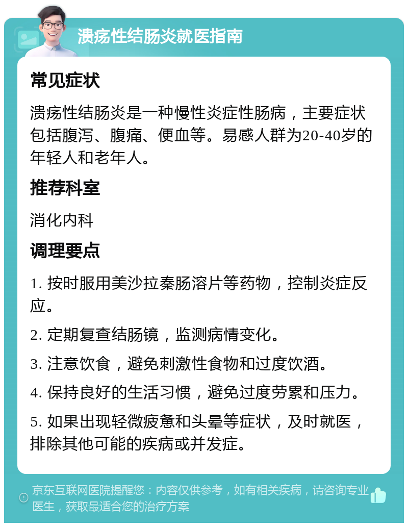 溃疡性结肠炎就医指南 常见症状 溃疡性结肠炎是一种慢性炎症性肠病，主要症状包括腹泻、腹痛、便血等。易感人群为20-40岁的年轻人和老年人。 推荐科室 消化内科 调理要点 1. 按时服用美沙拉秦肠溶片等药物，控制炎症反应。 2. 定期复查结肠镜，监测病情变化。 3. 注意饮食，避免刺激性食物和过度饮酒。 4. 保持良好的生活习惯，避免过度劳累和压力。 5. 如果出现轻微疲惫和头晕等症状，及时就医，排除其他可能的疾病或并发症。