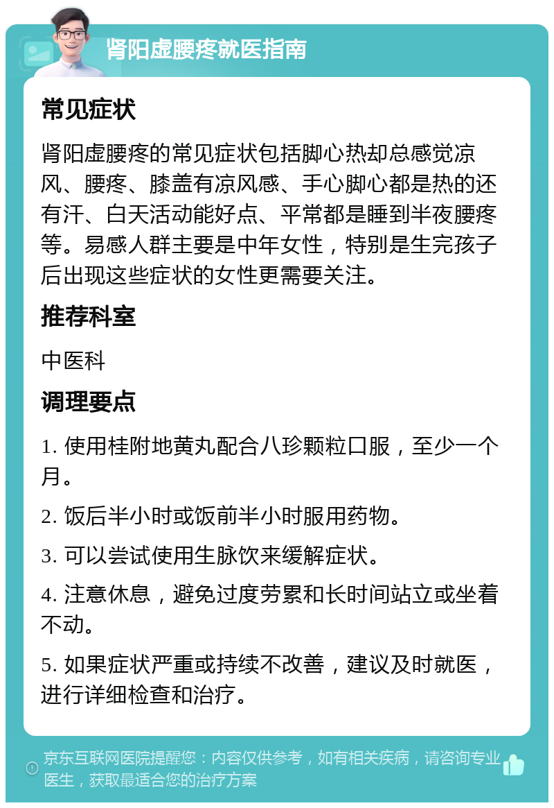 肾阳虚腰疼就医指南 常见症状 肾阳虚腰疼的常见症状包括脚心热却总感觉凉风、腰疼、膝盖有凉风感、手心脚心都是热的还有汗、白天活动能好点、平常都是睡到半夜腰疼等。易感人群主要是中年女性，特别是生完孩子后出现这些症状的女性更需要关注。 推荐科室 中医科 调理要点 1. 使用桂附地黄丸配合八珍颗粒口服，至少一个月。 2. 饭后半小时或饭前半小时服用药物。 3. 可以尝试使用生脉饮来缓解症状。 4. 注意休息，避免过度劳累和长时间站立或坐着不动。 5. 如果症状严重或持续不改善，建议及时就医，进行详细检查和治疗。